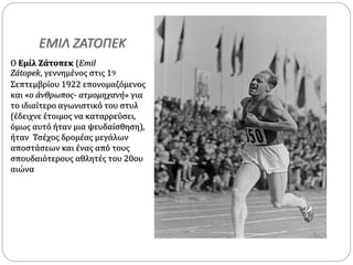 ΕΜΙΛ ΖΑΤΟΠΕΚ
Ο Εμίλ Ζάτοπεκ (Emil
Zátopek, γεννημένος στις 19
Σεπτεμβρίου 1922 επονομαζόμενος
και «ο άνθρωπος- ατμομηχανή» για
το ιδιαίτερο αγωνιστικό του στυλ
(έδειχνε έτοιμος να καταρρεύσει,
όμως αυτό ήταν μια ψευδαίσθηση),
ήταν Τσέχος δρομέας μεγάλων
αποστάσεων και ένας από τους
σπουδαιότερους αθλητές του 20ου
αιώνα
 