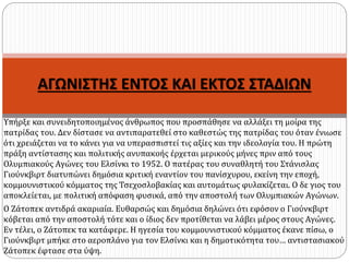 ΑΓΩΝΙΣΤΗΣ ΕΝΤΟΣ ΚΑΙ ΕΚΤΟΣ ΣΤΑΔΙΩΝ
Υπήρξε και συνειδητοποιημένος άνθρωπος που προσπάθησε να αλλάξει τη μοίρα της
πατρίδας του. Δεν δίστασε να αντιπαρατεθεί στο καθεστώς της πατρίδας του όταν ένιωσε
ότι χρειάζεται να το κάνει για να υπερασπιστεί τις αξίες και την ιδεολογία του. Η πρώτη
πράξη αντίστασης και πολιτικής ανυπακοής έρχεται μερικούς μήνες πριν από τους
Ολυμπιακούς Αγώνες του Ελσίνκι το 1952. Ο πατέρας του συναθλητή του Στάνισλας
Γιούνκβιρτ διατυπώνει δημόσια κριτική εναντίον του πανίσχυρου, εκείνη την εποχή,
κομμουνιστικού κόμματος της Τσεχοσλοβακίας και αυτομάτως φυλακίζεται. Ο δε γιος του
αποκλείεται, με πολιτική απόφαση φυσικά, από την αποστολή των Ολυμπιακών Αγώνων.
Ο Ζάτοπεκ αντιδρά ακαριαία. Ευθαρσώς και δημόσια δηλώνει ότι εφόσον ο Γιούνκβιρτ
κόβεται από την αποστολή τότε και ο ίδιος δεν προτίθεται να λάβει μέρος στους Αγώνες.
Εν τέλει, ο Ζάτοπεκ τα κατάφερε. Η ηγεσία του κομμουνιστικού κόμματος έκανε πίσω, ο
Γιούνκβιρτ μπήκε στο αεροπλάνο για τον Ελσίνκι και η δημοτικότητα του… αντιστασιακού
Ζάτοπεκ έφτασε στα ύψη.
 