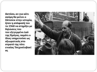 Ωστόσο, αν για κάτι
ακόμη θα μείνει ο
Ζάτοπεκ στην ιστορία,
ήταν η απόφασή του
το 1968 να στηρίξει με
δηλώσεις του
τον εξεγερμένο λαό
της Πράγας, παρότι ο
ίδιος υπηρετούσε ως
αξιωματικός στο
στρατό της τότε
ενιαίας Τσεχοσλοβακί
ας
 