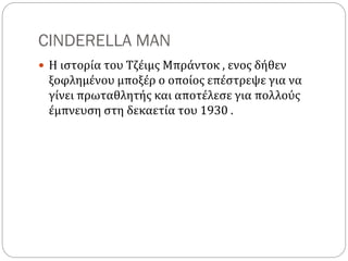 CINDERELLA MAN
 Η ιστορία του Τζέιμς Μπράντοκ , ενος δήθεν
ξοφλημένου μποξέρ ο οποίος επέστρεψε για να
γίνει πρωταθλητής και αποτέλεσε για πολλούς
έμπνευση στη δεκαετία του 1930 .
 