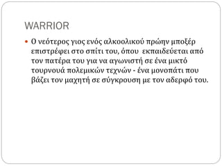 WARRIOR
 Ο νεότερος γιος ενός αλκοολικού πρώην μποξέρ
επιστρέφει στο σπίτι του, όπου εκπαιδεύεται από
τον πατέρα του για να αγωνιστή σε ένα μικτό
τουρνουά πολεμικών τεχνών - ένα μονοπάτι που
βάζει τον μαχητή σε σύγκρουση με τον αδερφό του.
 