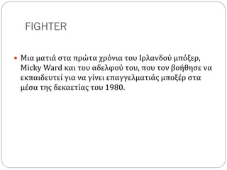 FIGHTER
 Μια ματιά στα πρώτα χρόνια του Ιρλανδού μπόξερ,
Micky Ward και του αδελφού του, που τον βοήθησε να
εκπαιδευτεί για να γίνει επαγγελματιάς μποξέρ στα
μέσα της δεκαετίας του 1980.
 