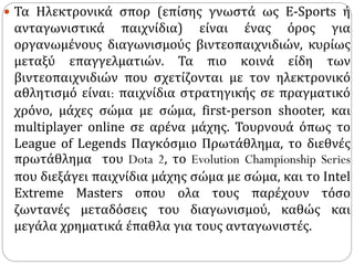  Τα Ηλεκτρονικά σπορ (επίσης γνωστά ως Ε-Sports ή
ανταγωνιστικά παιχνίδια) είναι ένας όρος για
οργανωμένους διαγωνισμούς βιντεοπαιχνιδιών, κυρίως
μεταξύ επαγγελματιών. Τα πιο κοινά είδη των
βιντεοπαιχνιδιών που σχετίζονται με τον ηλεκτρονικό
αθλητισμό είναι: παιχνίδια στρατηγικής σε πραγματικό
χρόνο, μάχες σώμα με σώμα, first-person shooter, και
multiplayer online σε αρένα μάχης. Τουρνουά όπως το
League of Legends Παγκόσμιο Πρωτάθλημα, το διεθνές
πρωτάθλημα του Dota 2, το Evolution Championship Series
που διεξάγει παιχνίδια μάχης σώμα με σώμα, και το Intel
Extreme Masters οπου ολα τους παρέχουν τόσο
ζωντανές μεταδόσεις του διαγωνισμού, καθώς και
μεγάλα χρηματικά έπαθλα για τους ανταγωνιστές.
 