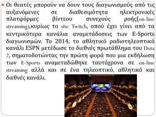  Οι θεατές μπορούν να δουν τους διαγωνισμούς από τις
αυξανόμενες σε διαθεσιμότητα ηλεκτρονικές
πλατφόρμες βίντεου συνεχούς ροής(on-line
streaming),κυρίως το site Twitch, οπού έχει γίνει από τα
κεντρικότερα κανάλια αναμετάδοσεις των Ε-Sports
διαγωνισμών. Το 2014, το αθλητικό ραδιοτηλεοπτικό
κανάλι ESPN μετέδωσε το διεθνές πρωτάθλημα του Dota
2, σηματοδοτώντας την πρώτη φορά που μια εκδήλωση
των E-Sports αναμεταδώθηκε ταυτόχρονα σε on-line
streaming αλλά και σε ένα τηλεοπτικό, αθλητικό και
διεθνές κανάλι.
 