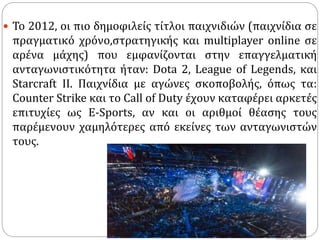  Το 2012, οι πιο δημοφιλείς τίτλοι παιχνιδιών (παιχνίδια σε
πραγματικό χρόνο,στρατηγικής και multiplayer online σε
αρένα μάχης) που εμφανίζονται στην επαγγελματική
ανταγωνιστικότητα ήταν: Dota 2, League of Legends, και
Starcraft II. Παιχνίδια με αγώνες σκοποβολής, όπως τα:
Counter Strike και το Call of Duty έχουν καταφέρει αρκετές
επιτυχίες ως Ε-Sports, αν και οι αριθμοί θέασης τους
παρέμενουν χαμηλότερες από εκείνες των ανταγωνιστών
τους.
 