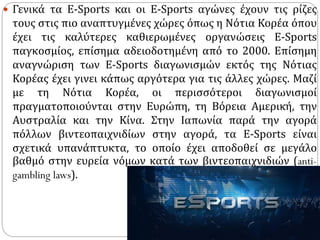  Γενικά τα Ε-Sports και οι Ε-Sports αγώνες έχουν τις ρίζες
τους στις πιο αναπτυγμένες χώρες όπως η Νότια Κορέα όπου
έχει τις καλύτερες καθιερωμένες οργανώσεις Ε-Sports
παγκοσμίος, επίσημα αδειοδοτημένη από το 2000. Επίσημη
αναγνώριση των Ε-Sports διαγωνισμών εκτός της Νότιας
Κορέας έχει γινει κάπως αργότερα για τις άλλες χώρες. Μαζί
με τη Νότια Κορέα, οι περισσότεροι διαγωνισμοί
πραγματοποιούνται στην Ευρώπη, τη Βόρεια Αμερική, την
Αυστραλία και την Κίνα. Στην Ιαπωνία παρά την αγορά
πόλλων βιντεοπαιχνιδίων στην αγορά, τα Ε-Sports είναι
σχετικά υπανάπτυκτα, το οποίο έχει αποδοθεί σε μεγάλο
βαθμό στην ευρεία νόμων κατά των βιντεοπαιχνιδιών (anti-
gambling laws).
 
