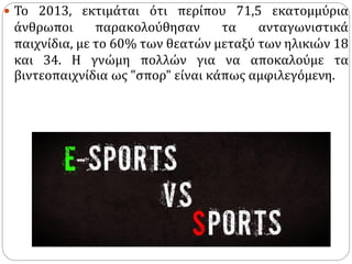  Το 2013, εκτιμάται ότι περίπου 71,5 εκατομμύρια
άνθρωποι παρακολούθησαν τα ανταγωνιστικά
παιχνίδια, με το 60% των θεατών μεταξύ των ηλικιών 18
και 34. Η γνώμη πολλών για να αποκαλούμε τα
βιντεοπαιχνίδια ως "σπορ" είναι κάπως αμφιλεγόμενη.
 