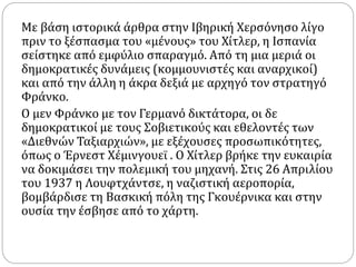 Με βάση ιστορικά άρθρα στην Ιβηρική Χερσόνησο λίγο
πριν το ξέσπασμα του «μένους» του Χίτλερ, η Ισπανία
σείστηκε από εμφύλιο σπαραγμό. Από τη μια μεριά οι
δημοκρατικές δυνάμεις (κομμουνιστές και αναρχικοί)
και από την άλλη η άκρα δεξιά με αρχηγό τον στρατηγό
Φράνκο.
Ο μεν Φράνκο με τον Γερμανό δικτάτορα, οι δε
δημοκρατικοί με τους Σοβιετικούς και εθελοντές των
«Διεθνών Ταξιαρχιών», με εξέχουσες προσωπικότητες,
όπως ο Έρνεστ Χέμινγουεϊ . Ο Χίτλερ βρήκε την ευκαιρία
να δοκιμάσει την πολεμική του μηχανή. Στις 26 Απριλίου
του 1937 η Λουφτχάντσε, η ναζιστική αεροπορία,
βομβάρδισε τη Βασκική πόλη της Γκουέρνικα και στην
ουσία την έσβησε από το χάρτη.
 