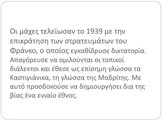 Οι μάχες τελείωσαν το 1939 με την
επικράτηση των στρατευμάτων του
Φράνκο, ο οποίος εγκαθίδρυσε δικτατορία.
Απαγόρευσε να ομιλούνται οι τοπικοί
διάλεκτοι και έθεσε ως επίσημη γλώσσα τα
Καστιγιάνικα, τη γλώσσα της Μαδρίτης. Με
αυτό προσδοκούσε να δημιουργήσει δια της
βίας ένα ενιαίο έθνος.
 
