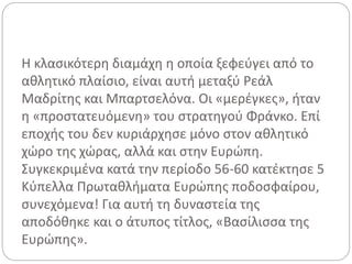 Η κλασικότερη διαμάχη η οποία ξεφεύγει από το
αθλητικό πλαίσιο, είναι αυτή μεταξύ Ρεάλ
Μαδρίτης και Μπαρτσελόνα. Οι «μερέγκες», ήταν
η «προστατευόμενη» του στρατηγού Φράνκο. Επί
εποχής του δεν κυριάρχησε μόνο στον αθλητικό
χώρο της χώρας, αλλά και στην Ευρώπη.
Συγκεκριμένα κατά την περίοδο 56-60 κατέκτησε 5
Κύπελλα Πρωταθλήματα Ευρώπης ποδοσφαίρου,
συνεχόμενα! Για αυτή τη δυναστεία της
αποδόθηκε και ο άτυπος τίτλος, «Βασίλισσα της
Ευρώπης».
 