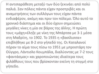Η αντιπαράθεση μεταξύ των δύο ξεκινάει από πολύ
παλιά. Σαν πόλεις πάντα είχαν προστριβές και οι
αναμετρήσεις των συλλόγων τους είχαν πάντα
ενδιαφέρον, ακόμη και πριν τον πόλεμο. Όλο αυτό το
χρονικό διάστημα και οι δύο έχουν σημειώσει
μεγάλες νίκες η μία σε βάρος της άλλης. Η πρώτη
τους «μάχη»έληξε με νίκη της Μπάρτσα με 3-1 μέσα
στη Μαδρίτη, το 1902. Το 1935 η «βασίλισσα»
επιβλήθηκε με 8-2 στο γήπεδό της. Οι Καταλανοί
πήραν το αίμα τους πίσω το 1951 με μπροστάρη τον
Ούγγρο, Λάντισλο Κουμπάλα, διαλύοντας με 7-2 τους
«φαντάσμας» και χαροποιώντας ιδιαίτερα τους
φιλάθλους τους που βρίσκονταν εκείνη τη στιγμή στο
γήπεδο.
 