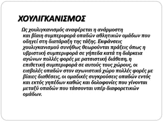 ΧΟΥΛΙΓΚΑΝΙΣΜΟΣ
Ως χουλιγκανισμός αναφέρεται η ανάρμοστη
και βίαιη συμπεριφορά οπαδών αθλητικών ομάδων που
οδηγεί στη διατάραξη της τάξης. Εκφάνσεις
χουλιγκανισμού συνήθως θεωρούνται πράξεις όπως η
υβριστική συμπεριφορά σε γήπεδα κατά τη διάρκεια
αγώνων πολλές φορές με ρατσιστική διάθεση, η
επιθετική συμπεριφορά σε αυτούς τους χώρους, οι
εισβολές οπαδών στον αγωνιστικό χώρο πολλές φορές με
βίαιες διαθέσεις, οι ομαδικές συγκρούσεις οπαδών εντός
και εκτός γηπέδων καθώς και δολοφονίες που γίνονται
μεταξύ οπαδών που τάσσονται υπέρ διαφορετικών
ομάδων.
 