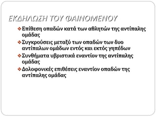 ΕΚΔΗΛΩΣΗ ΤΟΥ ΦΑΙΝΟΜΕΝΟΥ
Επίθεση οπαδών κατά των αθλητών της αντίπαλης
ομάδας
Συγκρούσεις μεταξύ των οπαδών των δυο
αντίπαλων ομάδων εντός και εκτός γηπέδων
Συνθήματα υβριστικά εναντίον της αντίπαλης
ομάδας
Δολοφονικές επιθέσεις εναντίον οπαδών της
αντίπαλης ομάδας
 