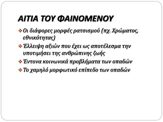 ΑΙΤΙΑ ΤΟΥ ΦΑΙΝΟΜΕΝΟΥ
Οι διάφορες μορφές ρατσισμού (πχ. Χρώματος,
εθνικότητας)
Έλλειψη αξιών που έχει ως αποτέλεσμα την
υποτιμήσει της ανθρώπινης ζωής
Έντονα κοινωνικά προβλήματα των οπαδών
Το χαμηλό μορφωτικό επίπεδο των οπαδών
 