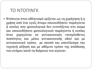 ΤΟ ΝΤΟΠΙΝΓΚ
 Ντόπινγκ στον αθλητισμό ορίζεται ως «η χορήγηση ή η
χρήση από ένα υγιές άτομο οποιουδήποτε παράγοντα
ή ουσίας που φυσιολογικά δεν εντοπίζεται στο σώμα
και οποιουδήποτε φυσιολογικού παράγοντα ή ουσίας
όταν χορηγείται σε αντικανονικές επιπρόσθετες
ποσότητες και μέσω αντικανονικής οδού και με
αντικανονικό τρόπο, με σκοπό και αποτέλεσμα την
τεχνητή αύξηση και με αθέμιτο τρόπο της απόδοσης
του ατόμου κατά τη διάρκεια του αγώνα»
 