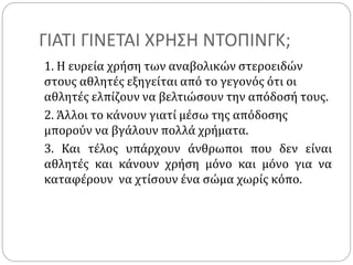 ΓΙΑΤΙ ΓΙΝΕΤΑΙ ΧΡΗΣΗ ΝΤΟΠΙΝΓΚ;
1. Η ευρεία χρήση των αναβολικών στεροειδών
στους αθλητές εξηγείται από το γεγονός ότι οι
αθλητές ελπίζουν να βελτιώσουν την απόδοσή τους.
2. Άλλοι το κάνουν γιατί μέσω της απόδοσης
μπορούν να βγάλουν πολλά χρήματα.
3. Και τέλος υπάρχουν άνθρωποι που δεν είναι
αθλητές και κάνουν χρήση μόνο και μόνο για να
καταφέρουν να χτίσουν ένα σώμα χωρίς κόπο.
 