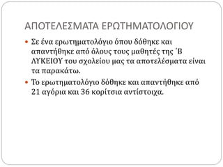 ΑΠΟΤΕΛΕΣΜΑΤΑ ΕΡΩΤΗΜΑΤΟΛΟΓΙΟΥ
 Σε ένα ερωτηματολόγιο όπου δόθηκε και
απαντήθηκε από όλους τους μαθητές της ΄Β
ΛΥΚΕΙΟΥ του σχολείου μας τα αποτελέσματα είναι
τα παρακάτω.
 Το ερωτηματολόγιο δόθηκε και απαντήθηκε από
21 αγόρια και 36 κορίτσια αντίστοιχα.
 