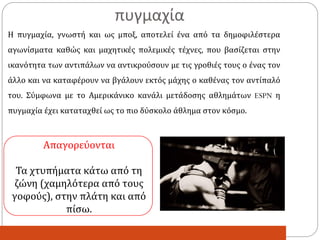 Η πυγμαχία, γνωστή και ως μποξ, αποτελεί ένα από τα δημοφιλέστερα
αγωνίσματα καθώς και μαχητικές πολεμικές τέχνες, που βασίζεται στην
ικανότητα των αντιπάλων να αντικρούσουν με τις γροθιές τους ο ένας τον
άλλο και να καταφέρουν να βγάλουν εκτός μάχης ο καθένας τον αντίπαλό
του. Σύμφωνα με το Αμερικάνικο κανάλι μετάδοσης αθλημάτων ESPN η
πυγμαχία έχει καταταχθεί ως το πιο δύσκολο άθλημα στον κόσμο.
Απαγορεύονται
Τα χτυπήματα κάτω από τη
ζώνη (χαμηλότερα από τους
γοφούς), στην πλάτη και από
πίσω.
πυγμαχία
 