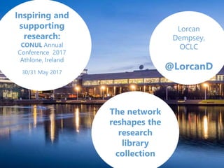 Lorcan
Dempsey,
OCLC
@LorcanD
The network
reshapes the
research
library
collection
Inspiring and
supporting
research:
CONUL Annual
Conference 2017
Athlone, Ireland
30/31 May 2017
 