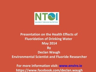 Presentation on the Health Effects of
Fluoridation of Drinking Water
May 2014
By
Declan Waugh
Environmental Scientist and Fluoride Researcher
For more information visit: www.enviro.ie
https://www.facebook.com/declan.waugh
 