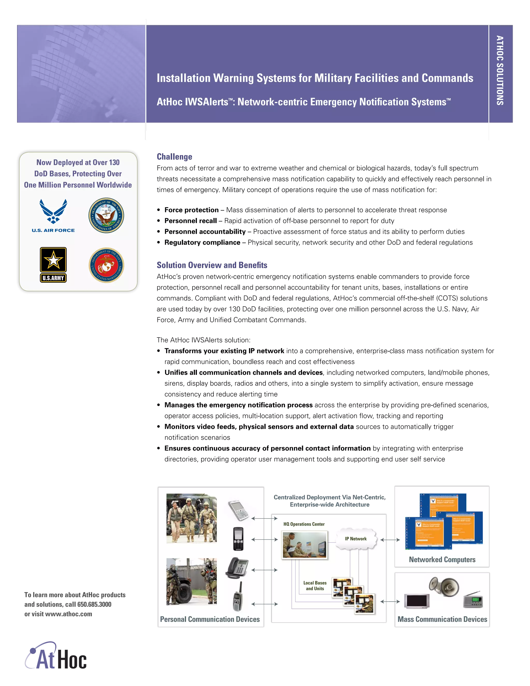 ATHOC SOLUTIONS
                                     Installation Warning Systems for Military Facilities and Commands

                                     AtHoc IWSAlerts™: Network-centric Emergency Notification Systems™




                                     Challenge
   Now Deployed at Over 130
                                     From acts of terror and war to extreme weather and chemical or biological hazards, today’s full spectrum
  DoD Bases, Protecting Over
                                     threats necessitate a comprehensive mass notification capability to quickly and effectively reach personnel in
One Million Personnel Worldwide
                                     times of emergency. Military concept of operations require the use of mass notification for:

                                     •	 Force protection – Mass dissemination of alerts to personnel to accelerate threat response
                                     •	 Personnel recall – Rapid activation of off-base personnel to report for duty
                                     •	 Personnel accountability – Proactive assessment of force status and its ability to perform duties
                                     •	 Regulatory compliance – Physical security, network security and other DoD and federal regulations


                                     Solution Overview and Benefits
                                     AtHoc’s proven network-centric emergency notification systems enable commanders to provide force
                                     protection, personnel recall and personnel accountability for tenant units, bases, installations or entire
                                     commands. Compliant with DoD and federal regulations, AtHoc’s commercial off-the-shelf (COTS) solutions
                                     are used today by over 130 DoD facilities, protecting over one million personnel across the U.S. Navy, Air
                                     Force, Army and Unified Combatant Commands.

                                     The AtHoc IWSAlerts solution:
                                     •	 Transforms your existing IP network into a comprehensive, enterprise-class mass notification system for
                                       rapid communication, boundless reach and cost effectiveness
                                     •	 Unifies all communication channels and devices, including networked computers, land/mobile phones,
                                       sirens, display boards, radios and others, into a single system to simplify activation, ensure message
                                       consistency and reduce alerting time
                                     •	 Manages the emergency notification process across the enterprise by providing pre-defined scenarios,
                                       operator access policies, multi-location support, alert activation flow, tracking and reporting
                                     •	 Monitors video feeds, physical sensors and external data sources to automatically trigger
                                       notification scenarios
                                     •	 Ensures continuous accuracy of personnel contact information by integrating with enterprise
                                       directories, providing operator user management tools and supporting end user self service




                                                                            Centralized Deployment Via Net-Centric,
                                                                                 Enterprise-wide Architecture


                                                                                HQ Operations Center


                                                                                                       IP Network



                                                                                                                          Networked Computers

                                                                                         Local Bases
                                                                                          and Units
To learn more about AtHoc products
and solutions, call 650.685.3000
or visit www.athoc.com
                                      Personal Communication Devices                                                   Mass Communication Devices
 
