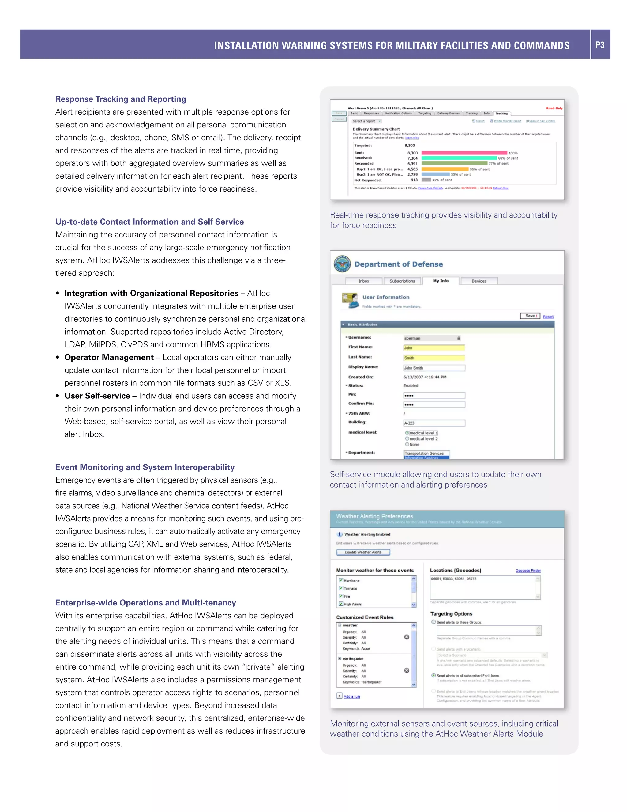 INSTALLATION WARNING SYSTEMS FOR MILITARY FACILITIES AND COMMANDS                               P3




Response Tracking and Reporting
Alert recipients are presented with multiple response options for
selection and acknowledgement on all personal communication
channels (e.g., desktop, phone, SMS or email). The delivery, receipt
and responses of the alerts are tracked in real time, providing
operators with both aggregated overview summaries as well as
detailed delivery information for each alert recipient. These reports
provide visibility and accountability into force readiness.


                                                                          Real-time response tracking provides visibility and accountability
Up-to-date Contact Information and Self Service                           for force readiness
Maintaining the accuracy of personnel contact information is
crucial for the success of any large-scale emergency notification
system. AtHoc IWSAlerts addresses this challenge via a three-
tiered approach:

•	 Integration with Organizational Repositories – AtHoc
  IWSAlerts concurrently integrates with multiple enterprise user
  directories to continuously synchronize personal and organizational
  information. Supported repositories include Active Directory,
  LDAP, MilPDS, CivPDS and common HRMS applications.
•	 Operator Management – Local operators can either manually
  update contact information for their local personnel or import
  personnel rosters in common file formats such as CSV or XLS.
•	 User Self-service – Individual end users can access and modify
  their own personal information and device preferences through a
  Web-based, self-service portal, as well as view their personal
  alert Inbox.



Event Monitoring and System Interoperability
                                                                          Self-service module allowing end users to update their own
Emergency events are often triggered by physical sensors (e.g.,
                                                                          contact information and alerting preferences
fire alarms, video surveillance and chemical detectors) or external
data sources (e.g., National Weather Service content feeds). AtHoc
IWSAlerts provides a means for monitoring such events, and using pre-
configured business rules, it can automatically activate any emergency
scenario. By utilizing CAP, XML and Web services, AtHoc IWSAlerts
also enables communication with external systems, such as federal,
state and local agencies for information sharing and interoperability.



Enterprise-wide Operations and Multi-tenancy
With its enterprise capabilities, AtHoc IWSAlerts can be deployed
centrally to support an entire region or command while catering for
the alerting needs of individual units. This means that a command
can disseminate alerts across all units with visibility across the
entire command, while providing each unit its own “private” alerting
system. AtHoc IWSAlerts also includes a permissions management
system that controls operator access rights to scenarios, personnel
contact information and device types. Beyond increased data
confidentiality and network security, this centralized, enterprise-wide
                                                                          Monitoring external sensors and event sources, including critical
approach enables rapid deployment as well as reduces infrastructure       weather conditions using the AtHoc Weather Alerts Module
and support costs.
 