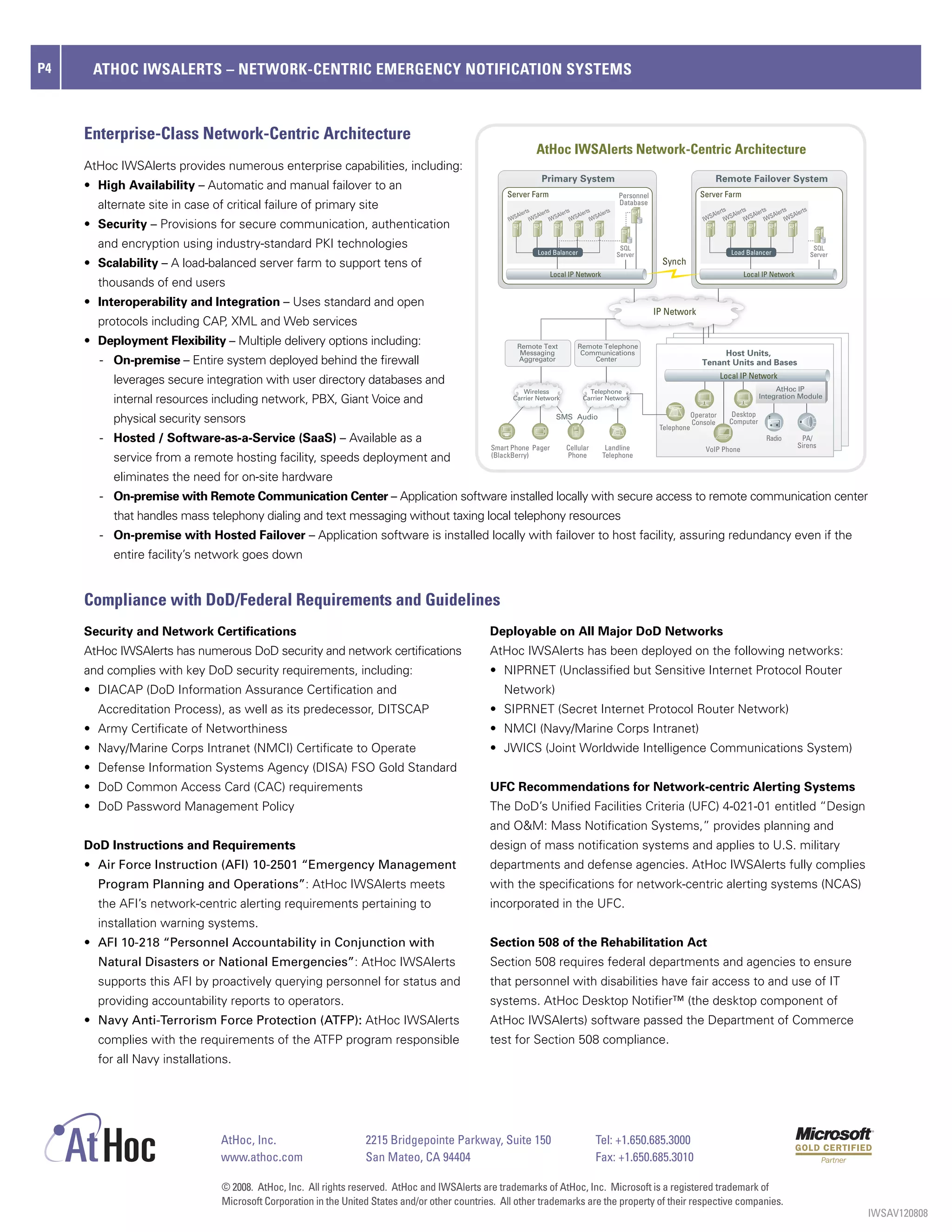 P4    ATHOC IWSALERTS – NETWORK-CENTRIC EMERGENCY NOTIFICATION SYSTEMS



     Enterprise-Class Network-Centric Architecture
                                                                                                                 AtHoc IWSAlerts Network-Centric Architecture
     AtHoc IWSAlerts provides numerous enterprise capabilities, including:
                                                                                                                   Primary System                                                     Remote Failover System
     •	 High Availability – Automatic and manual failover to an
                                                                                                    Server Farm                                      Personnel                  Server Farm
       alternate site in case of critical failure of primary site                                          rts      rts      rts      rts      rts
                                                                                                                                                     Database
                                                                                                                                                                                        rts     rts     rts     rts     rts
                                                                                                        Ale      Ale      Ale      Ale      Ale                                      Ale     Ale     Ale     Ale     Ale
                                                                                                     IWS      IWS      IWS      IWS      IWS                                      IWS     IWS     IWS     IWS     IWS
     •	 Security – Provisions for secure communication, authentication
       and encryption using industry-standard PKI technologies                                                                                        SQL                                                                      SQL
                                                                                                                 Load Balancer                       Server                                 Load Balancer                     Server
     •	 Scalability – A load-balanced server farm to support tens of                                                                                               Synch
                                                                                                                       Local IP Network                                                          Local IP Network
       thousands of end users
     •	 Interoperability and Integration – Uses standard and open
                                                                                                                                                                 IP Network
       protocols including CAP, XML and Web services
     • Deployment Flexibility – Multiple delivery options including:                                    Remote Text                Remote Telephone
                                                                                                         Messaging                  Communications                                    Host Units,
       - On-premise – Entire system deployed behind the firewall                                        Aggregator                     Center
                                                                                                                                                                                 Tenant Units and Bases
                                                                                                                                                                                         Local IP Network
          leverages secure integration with user directory databases and
                                                                                                         Wireless                      Telephone                                                            AtHoc IP
          internal resources including network, PBX, Giant Voice and                                  Carrier Network                Carrier Network                                                   Integration Module

                                                                                                                                                                              Operator       Desktop
          physical security sensors                                                                                      SMS Audio
                                                                                                                                                                              Console       Computer
                                                                                                                                                                  Telephone
       - Hosted / Software-as-a-Service (SaaS) – Available as a                                                                                                                                           Radio         PA/
                                                                                                                                                                                                                       Sirens
                                                                                                Smart Phone Pager             Cellular         Landline                           VoIP Phone
          service from a remote hosting facility, speeds deployment and                         (BlackBerry)                  Phone           Telephone


          eliminates the need for on-site hardware
       - On-premise with Remote Communication Center – Application software installed locally with secure access to remote communication center
          that handles mass telephony dialing and text messaging without taxing local telephony resources
       - On-premise with Hosted Failover – Application software is installed locally with failover to host facility, assuring redundancy even if the
          entire facility’s network goes down


     Compliance with DoD/Federal Requirements and Guidelines
     Security and Network Certifications                                                        Deployable on All Major DoD Networks
     AtHoc IWSAlerts has numerous DoD security and network certifications                       AtHoc IWSAlerts has been deployed on the following networks:
     and complies with key DoD security requirements, including:                                •	 NIPRNET	(Unclassified	but	Sensitive	Internet	Protocol	Router	
     •	 DIACAP	(DoD	Information	Assurance	Certification	and	                                       Network)
       Accreditation Process), as well as its predecessor, DITSCAP                              •	 SIPRNET	(Secret	Internet	Protocol	Router	Network)
     •	 Army	Certificate	of	Networthiness                                                       •	 NMCI	(Navy/Marine	Corps	Intranet)
     •	 Navy/Marine	Corps	Intranet	(NMCI)	Certificate	to	Operate	                               •	 JWICS	(Joint	Worldwide	Intelligence	Communications	System)
     •	 Defense	Information	Systems	Agency	(DISA)	FSO	Gold	Standard	
     •	 DoD	Common	Access	Card	(CAC)	requirements	                                              UFC Recommendations for Network-centric Alerting Systems
     •	 DoD	Password	Management	Policy                                                          The DoD’s Unified Facilities Criteria (UFC) 4-021-01 entitled “Design
                                                                                                and O&M: Mass Notification Systems,” provides planning and
     DoD Instructions and Requirements                                                          design of mass notification systems and applies to U.S. military
     •	 Air Force Instruction (AFI) 10-2501 “Emergency Management                               departments and defense agencies. AtHoc IWSAlerts fully complies
       Program Planning and Operations”: AtHoc IWSAlerts meets                                  with the specifications for network-centric alerting systems (NCAS)
       the AFI’s network-centric alerting requirements pertaining to                            incorporated in the UFC.
       installation warning systems.
     •	 AFI 10-218 “Personnel Accountability in Conjunction with                                Section 508 of the Rehabilitation Act
       Natural Disasters or National Emergencies”: AtHoc IWSAlerts                              Section 508 requires federal departments and agencies to ensure
       supports this AFI by proactively querying personnel for status and                       that personnel with disabilities have fair access to and use of IT
       providing accountability reports to operators.                                           systems. AtHoc Desktop Notifier™ (the desktop component of
     •	 Navy Anti-Terrorism Force Protection (ATFP): AtHoc IWSAlerts                            AtHoc IWSAlerts) software passed the Department of Commerce
       complies with the requirements of the ATFP program responsible                           test for Section 508 compliance.
       for all Navy installations.




                                AtHoc, Inc.                       2215 Bridgepointe Parkway, Suite 150                                     Tel: +1.650.685.3000
                                www.athoc.com                     San Mateo, CA 94404                                                      Fax: +1.650.685.3010

                                © 2008. AtHoc, Inc. All rights reserved. AtHoc and IWSAlerts are trademarks of AtHoc, Inc. Microsoft is a registered trademark of
                                Microsoft Corporation in the United States and/or other countries. All other trademarks are the property of their respective companies.
                                                                                                                                                                                                                                       IWSAV120808
 