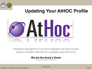 Installation Management Command integrates and delivers base
support to enable readiness for a globally-responsive Army
We are the Army’s Home
Serving the Rugged Professional
Mr William A. Luna / 263-4560 / William.a.luna2.civ@mail.mil
UNCLASSIFIED
31 Mar 16
Updating Your AtHOC Profile
 