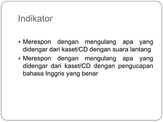 Indikator

 Merespon   dengan mengulang apa yang
  didengar dari kaset/CD dengan suara lantang
 Merespon dengan mengulang apa yang
  didengar dari kaset/CD dengan pengucapan
  bahasa Inggris yang benar
 