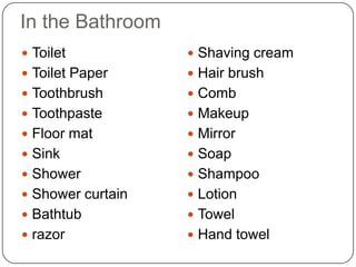 In the Bathroom
 Toilet            Shaving cream
 Toilet Paper      Hair brush
 Toothbrush        Comb
 Toothpaste        Makeup
 Floor mat         Mirror
 Sink              Soap
 Shower            Shampoo
 Shower curtain    Lotion
 Bathtub           Towel
 razor             Hand towel
 