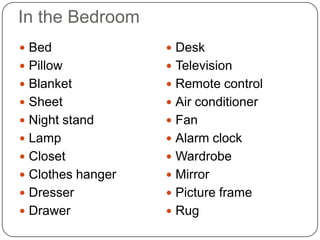 In the Bedroom
 Bed               Desk
 Pillow            Television
 Blanket           Remote control
 Sheet             Air conditioner
 Night stand       Fan
 Lamp              Alarm clock
 Closet            Wardrobe
 Clothes hanger    Mirror
 Dresser           Picture frame
 Drawer            Rug
 