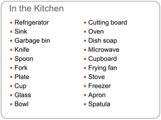 In the Kitchen
 Refrigerator    Cutting board
 Sink            Oven
 Garbage bin     Dish soap
 Knife           Microwave
 Spoon           Cupboard
 Fork            Frying fan
 Plate           Stove
 Cup             Freezer
 Glass           Apron
 Bowl            Spatula
 