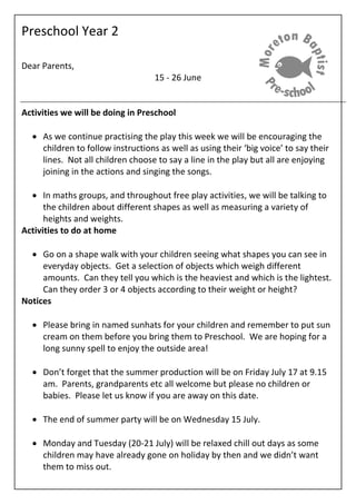 Preschool Year 2
Dear Parents,
15 - 26 June
Activities we will be doing in Preschool
 As we continue practising the play this week we will be encouraging the
children to follow instructions as well as using their ‘big voice’ to say their
lines. Not all children choose to say a line in the play but all are enjoying
joining in the actions and singing the songs.
 In maths groups, and throughout free play activities, we will be talking to
the children about different shapes as well as measuring a variety of
heights and weights.
Activities to do at home
 Go on a shape walk with your children seeing what shapes you can see in
everyday objects. Get a selection of objects which weigh different
amounts. Can they tell you which is the heaviest and which is the lightest.
Can they order 3 or 4 objects according to their weight or height?
Notices
 Please bring in named sunhats for your children and remember to put sun
cream on them before you bring them to Preschool. We are hoping for a
long sunny spell to enjoy the outside area!
 Don’t forget that the summer production will be on Friday July 17 at 9.15
am. Parents, grandparents etc all welcome but please no children or
babies. Please let us know if you are away on this date.
 The end of summer party will be on Wednesday 15 July.
 Monday and Tuesday (20-21 July) will be relaxed chill out days as some
children may have already gone on holiday by then and we didn’t want
them to miss out.
 