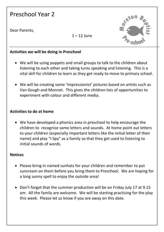 Preschool Year 2
Dear Parents,
1 – 12 June
Activities we will be doing in Preschool
 We will be using puppets and small groups to talk to the children about
listening to each other and taking turns speaking and listening. This is a
vital skill for children to learn as they get ready to move to primary school.
 We will be creating some ‘Impressionist’ pictures based on artists such as
Van Gough and Monnet. This gives the children lots of opportunities to
experiment with colour and different media.
Activities to do at home
 We have developed a phonics area in preschool to help encourage the
children to recognise some letters and sounds. At home point out letters
to your children (especially important letters like the initial letter of their
name) and play “I Spy” as a family so that they get used to listening to
initial sounds of words.
Notices
 Please bring in named sunhats for your children and remember to put
suncream on them before you bring them to Preschool. We are hoping for
a long sunny spell to enjoy the outside area!
 Don’t forget that the summer production will be on Friday July 17 at 9.15
am. All the family are welcome. We will be starting practising for the play
this week. Please let us know if you are away on this date.
 