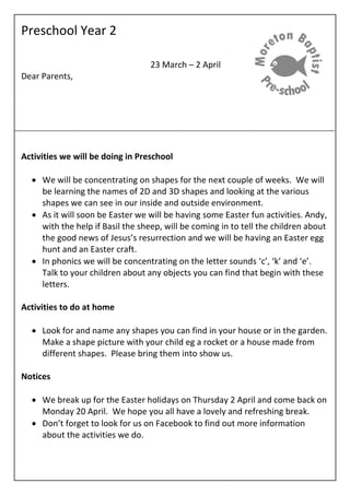Preschool Year 2
23 March – 2 April
Dear Parents,
Activities we will be doing in Preschool
 We will be concentrating on shapes for the next couple of weeks. We will
be learning the names of 2D and 3D shapes and looking at the various
shapes we can see in our inside and outside environment.
 As it will soon be Easter we will be having some Easter fun activities. Andy,
with the help if Basil the sheep, will be coming in to tell the children about
the good news of Jesus’s resurrection and we will be having an Easter egg
hunt and an Easter craft.
 In phonics we will be concentrating on the letter sounds ‘c’, ‘k’ and ‘e’.
Talk to your children about any objects you can find that begin with these
letters.
Activities to do at home
 Look for and name any shapes you can find in your house or in the garden.
Make a shape picture with your child eg a rocket or a house made from
different shapes. Please bring them into show us.
Notices
 We break up for the Easter holidays on Thursday 2 April and come back on
Monday 20 April. We hope you all have a lovely and refreshing break.
 Don’t forget to look for us on Facebook to find out more information
about the activities we do.
 