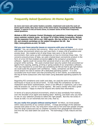 Frequently Asked Questions: At-Home Agents

As more and more call center leaders consider, implement and scale the work at-
home agent model, they face many of the same issues. Knowlagent invited Michele
Rowan, a veteran in the at-home arena, to answer some of the most frequently
asked questions.

Michele is CEO of Customer Contact Strategies and specializes in helping call centers
move customer contacts home. As former VP of Hilton Hotels Corporation, Michele
led the expansion from 200 to over 1000 agents. She has written a ‘Go Home' Tool
Kit, and conducts workshops on the subject throughout the US. See
http://www.gohome.us.com/ for both.

Did you ever have security issues or concerns with your at-home
agents? Yes, we certainly had concerns. When you're moving people out of a brick
and mortar environment where you can't see them, it raises a lot of questions and
anxiety level. We created a list of what those risks were in the at-home
environment, then came up with contingencies on how to minimize those risks. For
concerns around privacy of data, we used a locked down connectivity product in the
form of a live CD that enabled connection only to the company’s proprietary
software. Agents could not access their personal email or any other software
program while working. We used a locked down security system that prevented our
agents from copying, pasting, printing or going outside of our proprietary software.
That was important to us and that was something we felt we had to get right before
we could scale the program with confidence. Today, companies use both jump
drives and/or live CDs to section off a dedicated operating system – it is very
successful and much lower cost that providing PCs or thin clients, as evidenced by
the big at-home outsourcers who have been using dedicated operating systems for
years.

Regarding PCI compliance and credit card data, we used the same encryption
techniques in house as we did at home. To fully meet PCI compliance we had to
implement dual factor authentication, which is not difficult or expensive, just a two-
step ID process (vs. one for in-house agents). We used a vendor who had a great
turnkey solution – happy to share for anyone who wants that information.

In terms of a secure physical environment, what's to stop somebody from looking
over the shoulder of an agent and stealing data? Nothing, and that's why you have
to rely on your selection process to select the right people. But this risk exists in-
house as well; it is an extremely low one (risk, that is).

Do you really hire people without seeing them? At Hilton, we hired people
within close proximity of our contact centers. A large percentage of the selection
process took place on line. Our long term vision was to hire and train people virtually
(like the large outsourcers do) to untether ourselves from geographical restrictions
and hire the very best talent we could hire. The technology is fully mature and low
cost.
 