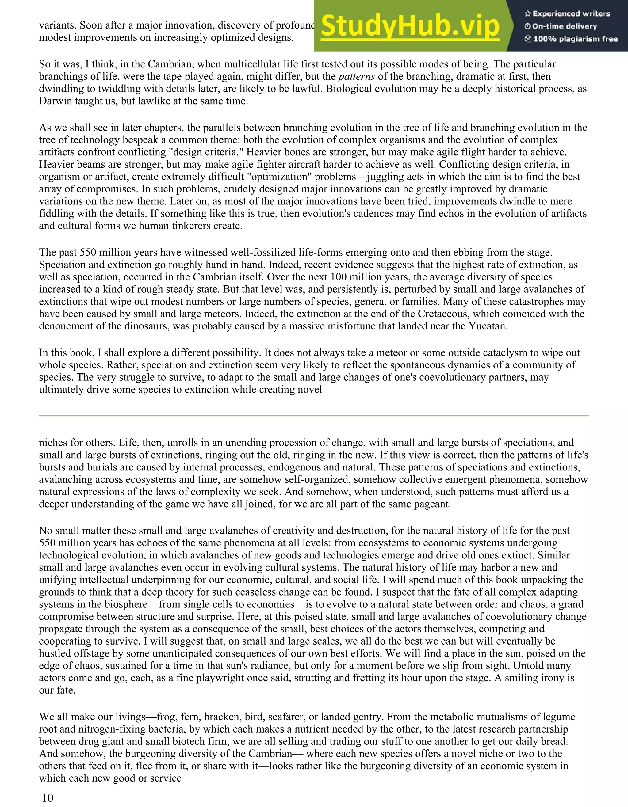 variants. Soon after a major innovation, discovery of profoundly different variations is easy. Later innovation is limited to
modest improvements on increasingly optimized designs.
So it was, I think, in the Cambrian, when multicellular life first tested out its possible modes of being. The particular
branchings of life, were the tape played again, might differ, but the patterns of the branching, dramatic at first, then
dwindling to twiddling with details later, are likely to be lawful. Biological evolution may be a deeply historical process, as
Darwin taught us, but lawlike at the same time.
As we shall see in later chapters, the parallels between branching evolution in the tree of life and branching evolution in the
tree of technology bespeak a common theme: both the evolution of complex organisms and the evolution of complex
artifacts confront conflicting "design criteria." Heavier bones are stronger, but may make agile flight harder to achieve.
Heavier beams are stronger, but may make agile fighter aircraft harder to achieve as well. Conflicting design criteria, in
organism or artifact, create extremely difficult "optimization" problems—juggling acts in which the aim is to find the best
array of compromises. In such problems, crudely designed major innovations can be greatly improved by dramatic
variations on the new theme. Later on, as most of the major innovations have been tried, improvements dwindle to mere
fiddling with the details. If something like this is true, then evolution's cadences may find echos in the evolution of artifacts
and cultural forms we human tinkerers create.
The past 550 million years have witnessed well-fossilized life-forms emerging onto and then ebbing from the stage.
Speciation and extinction go roughly hand in hand. Indeed, recent evidence suggests that the highest rate of extinction, as
well as speciation, occurred in the Cambrian itself. Over the next 100 million years, the average diversity of species
increased to a kind of rough steady state. But that level was, and persistently is, perturbed by small and large avalanches of
extinctions that wipe out modest numbers or large numbers of species, genera, or families. Many of these catastrophes may
have been caused by small and large meteors. Indeed, the extinction at the end of the Cretaceous, which coincided with the
denouement of the dinosaurs, was probably caused by a massive misfortune that landed near the Yucatan.
In this book, I shall explore a different possibility. It does not always take a meteor or some outside cataclysm to wipe out
whole species. Rather, speciation and extinction seem very likely to reflect the spontaneous dynamics of a community of
species. The very struggle to survive, to adapt to the small and large changes of one's coevolutionary partners, may
ultimately drive some species to extinction while creating novel
niches for others. Life, then, unrolls in an unending procession of change, with small and large bursts of speciations, and
small and large bursts of extinctions, ringing out the old, ringing in the new. If this view is correct, then the patterns of life's
bursts and burials are caused by internal processes, endogenous and natural. These patterns of speciations and extinctions,
avalanching across ecosystems and time, are somehow self-organized, somehow collective emergent phenomena, somehow
natural expressions of the laws of complexity we seek. And somehow, when understood, such patterns must afford us a
deeper understanding of the game we have all joined, for we are all part of the same pageant.
No small matter these small and large avalanches of creativity and destruction, for the natural history of life for the past
550 million years has echoes of the same phenomena at all levels: from ecosystems to economic systems undergoing
technological evolution, in which avalanches of new goods and technologies emerge and drive old ones extinct. Similar
small and large avalanches even occur in evolving cultural systems. The natural history of life may harbor a new and
unifying intellectual underpinning for our economic, cultural, and social life. I will spend much of this book unpacking the
grounds to think that a deep theory for such ceaseless change can be found. I suspect that the fate of all complex adapting
systems in the biosphere—from single cells to economies—is to evolve to a natural state between order and chaos, a grand
compromise between structure and surprise. Here, at this poised state, small and large avalanches of coevolutionary change
propagate through the system as a consequence of the small, best choices of the actors themselves, competing and
cooperating to survive. I will suggest that, on small and large scales, we all do the best we can but will eventually be
hustled offstage by some unanticipated consequences of our own best efforts. We will find a place in the sun, poised on the
edge of chaos, sustained for a time in that sun's radiance, but only for a moment before we slip from sight. Untold many
actors come and go, each, as a fine playwright once said, strutting and fretting its hour upon the stage. A smiling irony is
our fate.
We all make our livings—frog, fern, bracken, bird, seafarer, or landed gentry. From the metabolic mutualisms of legume
root and nitrogen-fixing bacteria, by which each makes a nutrient needed by the other, to the latest research partnership
between drug giant and small biotech firm, we are all selling and trading our stuff to one another to get our daily bread.
And somehow, the burgeoning diversity of the Cambrian— where each new species offers a novel niche or two to the
others that feed on it, flee from it, or share with it—looks rather like the burgeoning diversity of an economic system in
which each new good or service
10
 