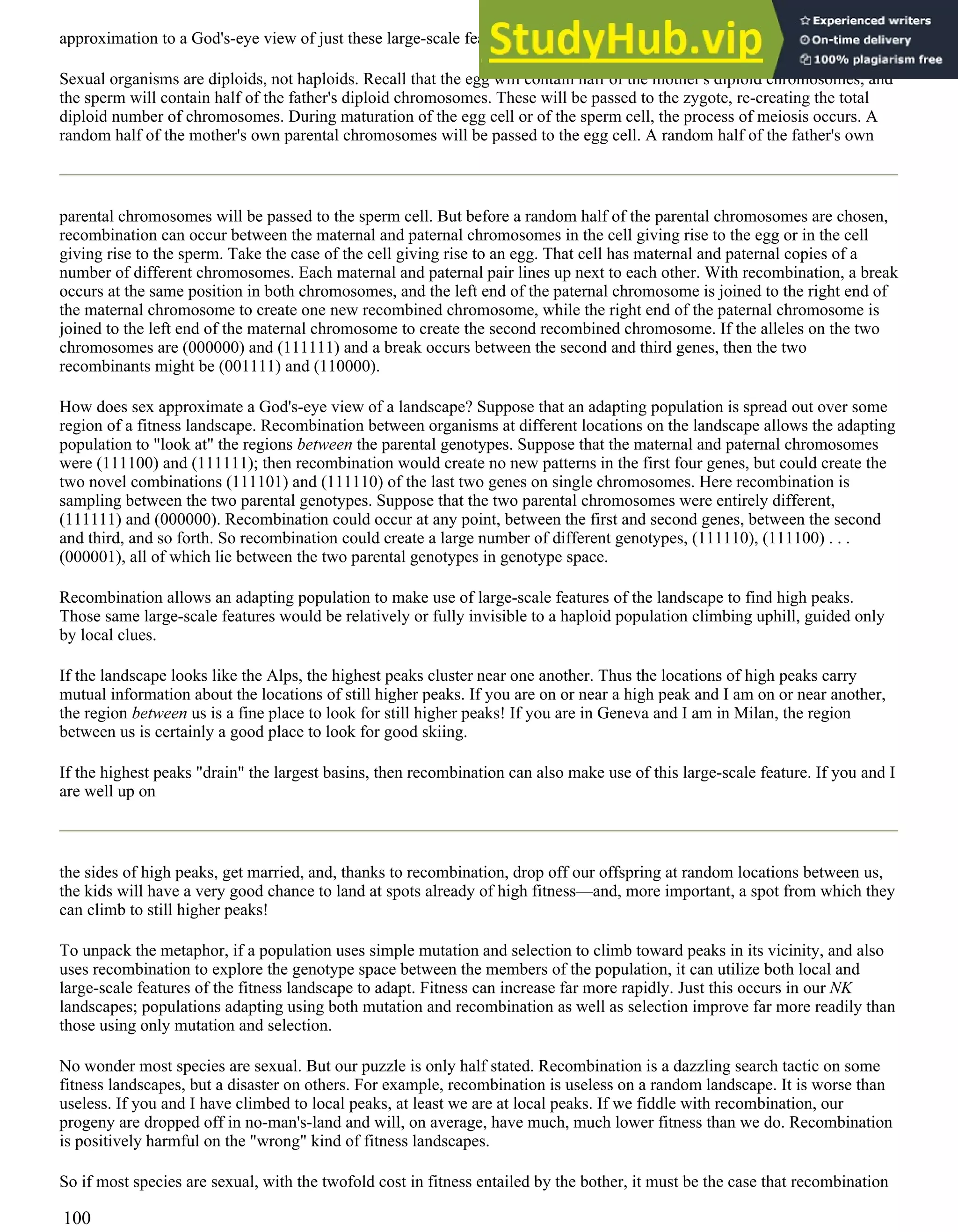 approximation to a God's-eye view of just these large-scale features of fitness landscapes.
Sexual organisms are diploids, not haploids. Recall that the egg will contain half of the mother's diploid chromosomes, and
the sperm will contain half of the father's diploid chromosomes. These will be passed to the zygote, re-creating the total
diploid number of chromosomes. During maturation of the egg cell or of the sperm cell, the process of meiosis occurs. A
random half of the mother's own parental chromosomes will be passed to the egg cell. A random half of the father's own
parental chromosomes will be passed to the sperm cell. But before a random half of the parental chromosomes are chosen,
recombination can occur between the maternal and paternal chromosomes in the cell giving rise to the egg or in the cell
giving rise to the sperm. Take the case of the cell giving rise to an egg. That cell has maternal and paternal copies of a
number of different chromosomes. Each maternal and paternal pair lines up next to each other. With recombination, a break
occurs at the same position in both chromosomes, and the left end of the paternal chromosome is joined to the right end of
the maternal chromosome to create one new recombined chromosome, while the right end of the paternal chromosome is
joined to the left end of the maternal chromosome to create the second recombined chromosome. If the alleles on the two
chromosomes are (000000) and (111111) and a break occurs between the second and third genes, then the two
recombinants might be (001111) and (110000).
How does sex approximate a God's-eye view of a landscape? Suppose that an adapting population is spread out over some
region of a fitness landscape. Recombination between organisms at different locations on the landscape allows the adapting
population to "look at" the regions between the parental genotypes. Suppose that the maternal and paternal chromosomes
were (111100) and (111111); then recombination would create no new patterns in the first four genes, but could create the
two novel combinations (111101) and (111110) of the last two genes on single chromosomes. Here recombination is
sampling between the two parental genotypes. Suppose that the two parental chromosomes were entirely different,
(111111) and (000000). Recombination could occur at any point, between the first and second genes, between the second
and third, and so forth. So recombination could create a large number of different genotypes, (111110), (111100) . . .
(000001), all of which lie between the two parental genotypes in genotype space.
Recombination allows an adapting population to make use of large-scale features of the landscape to find high peaks.
Those same large-scale features would be relatively or fully invisible to a haploid population climbing uphill, guided only
by local clues.
If the landscape looks like the Alps, the highest peaks cluster near one another. Thus the locations of high peaks carry
mutual information about the locations of still higher peaks. If you are on or near a high peak and I am on or near another,
the region between us is a fine place to look for still higher peaks! If you are in Geneva and I am in Milan, the region
between us is certainly a good place to look for good skiing.
If the highest peaks "drain" the largest basins, then recombination can also make use of this large-scale feature. If you and I
are well up on
the sides of high peaks, get married, and, thanks to recombination, drop off our offspring at random locations between us,
the kids will have a very good chance to land at spots already of high fitness—and, more important, a spot from which they
can climb to still higher peaks!
To unpack the metaphor, if a population uses simple mutation and selection to climb toward peaks in its vicinity, and also
uses recombination to explore the genotype space between the members of the population, it can utilize both local and
large-scale features of the fitness landscape to adapt. Fitness can increase far more rapidly. Just this occurs in our NK
landscapes; populations adapting using both mutation and recombination as well as selection improve far more readily than
those using only mutation and selection.
No wonder most species are sexual. But our puzzle is only half stated. Recombination is a dazzling search tactic on some
fitness landscapes, but a disaster on others. For example, recombination is useless on a random landscape. It is worse than
useless. If you and I have climbed to local peaks, at least we are at local peaks. If we fiddle with recombination, our
progeny are dropped off in no-man's-land and will, on average, have much, much lower fitness than we do. Recombination
is positively harmful on the "wrong" kind of fitness landscapes.
So if most species are sexual, with the twofold cost in fitness entailed by the bother, it must be the case that recombination
100
 