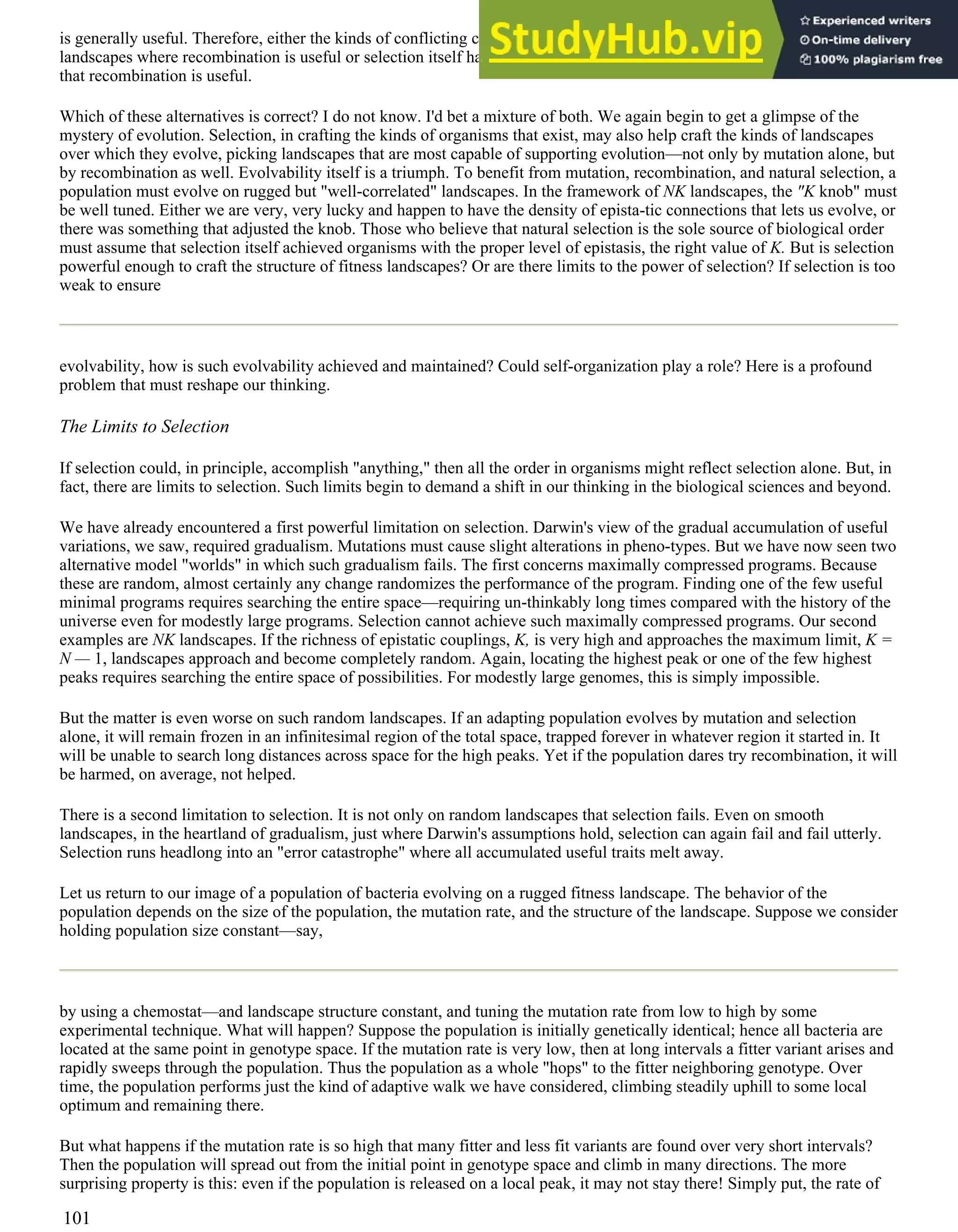 is generally useful. Therefore, either the kinds of conflicting constraints that occur in organisms just happen to yield fitness
landscapes where recombination is useful or selection itself has "opted for" or constructed organisms having the property
that recombination is useful.
Which of these alternatives is correct? I do not know. I'd bet a mixture of both. We again begin to get a glimpse of the
mystery of evolution. Selection, in crafting the kinds of organisms that exist, may also help craft the kinds of landscapes
over which they evolve, picking landscapes that are most capable of supporting evolution—not only by mutation alone, but
by recombination as well. Evolvability itself is a triumph. To benefit from mutation, recombination, and natural selection, a
population must evolve on rugged but "well-correlated" landscapes. In the framework of NK landscapes, the "K knob" must
be well tuned. Either we are very, very lucky and happen to have the density of epista-tic connections that lets us evolve, or
there was something that adjusted the knob. Those who believe that natural selection is the sole source of biological order
must assume that selection itself achieved organisms with the proper level of epistasis, the right value of K. But is selection
powerful enough to craft the structure of fitness landscapes? Or are there limits to the power of selection? If selection is too
weak to ensure
evolvability, how is such evolvability achieved and maintained? Could self-organization play a role? Here is a profound
problem that must reshape our thinking.
The Limits to Selection
If selection could, in principle, accomplish "anything," then all the order in organisms might reflect selection alone. But, in
fact, there are limits to selection. Such limits begin to demand a shift in our thinking in the biological sciences and beyond.
We have already encountered a first powerful limitation on selection. Darwin's view of the gradual accumulation of useful
variations, we saw, required gradualism. Mutations must cause slight alterations in pheno-types. But we have now seen two
alternative model "worlds" in which such gradualism fails. The first concerns maximally compressed programs. Because
these are random, almost certainly any change randomizes the performance of the program. Finding one of the few useful
minimal programs requires searching the entire space—requiring un-thinkably long times compared with the history of the
universe even for modestly large programs. Selection cannot achieve such maximally compressed programs. Our second
examples are NK landscapes. If the richness of epistatic couplings, K, is very high and approaches the maximum limit, K =
N — 1, landscapes approach and become completely random. Again, locating the highest peak or one of the few highest
peaks requires searching the entire space of possibilities. For modestly large genomes, this is simply impossible.
But the matter is even worse on such random landscapes. If an adapting population evolves by mutation and selection
alone, it will remain frozen in an infinitesimal region of the total space, trapped forever in whatever region it started in. It
will be unable to search long distances across space for the high peaks. Yet if the population dares try recombination, it will
be harmed, on average, not helped.
There is a second limitation to selection. It is not only on random landscapes that selection fails. Even on smooth
landscapes, in the heartland of gradualism, just where Darwin's assumptions hold, selection can again fail and fail utterly.
Selection runs headlong into an "error catastrophe" where all accumulated useful traits melt away.
Let us return to our image of a population of bacteria evolving on a rugged fitness landscape. The behavior of the
population depends on the size of the population, the mutation rate, and the structure of the landscape. Suppose we consider
holding population size constant—say,
by using a chemostat—and landscape structure constant, and tuning the mutation rate from low to high by some
experimental technique. What will happen? Suppose the population is initially genetically identical; hence all bacteria are
located at the same point in genotype space. If the mutation rate is very low, then at long intervals a fitter variant arises and
rapidly sweeps through the population. Thus the population as a whole "hops" to the fitter neighboring genotype. Over
time, the population performs just the kind of adaptive walk we have considered, climbing steadily uphill to some local
optimum and remaining there.
But what happens if the mutation rate is so high that many fitter and less fit variants are found over very short intervals?
Then the population will spread out from the initial point in genotype space and climb in many directions. The more
surprising property is this: even if the population is released on a local peak, it may not stay there! Simply put, the rate of
101
 