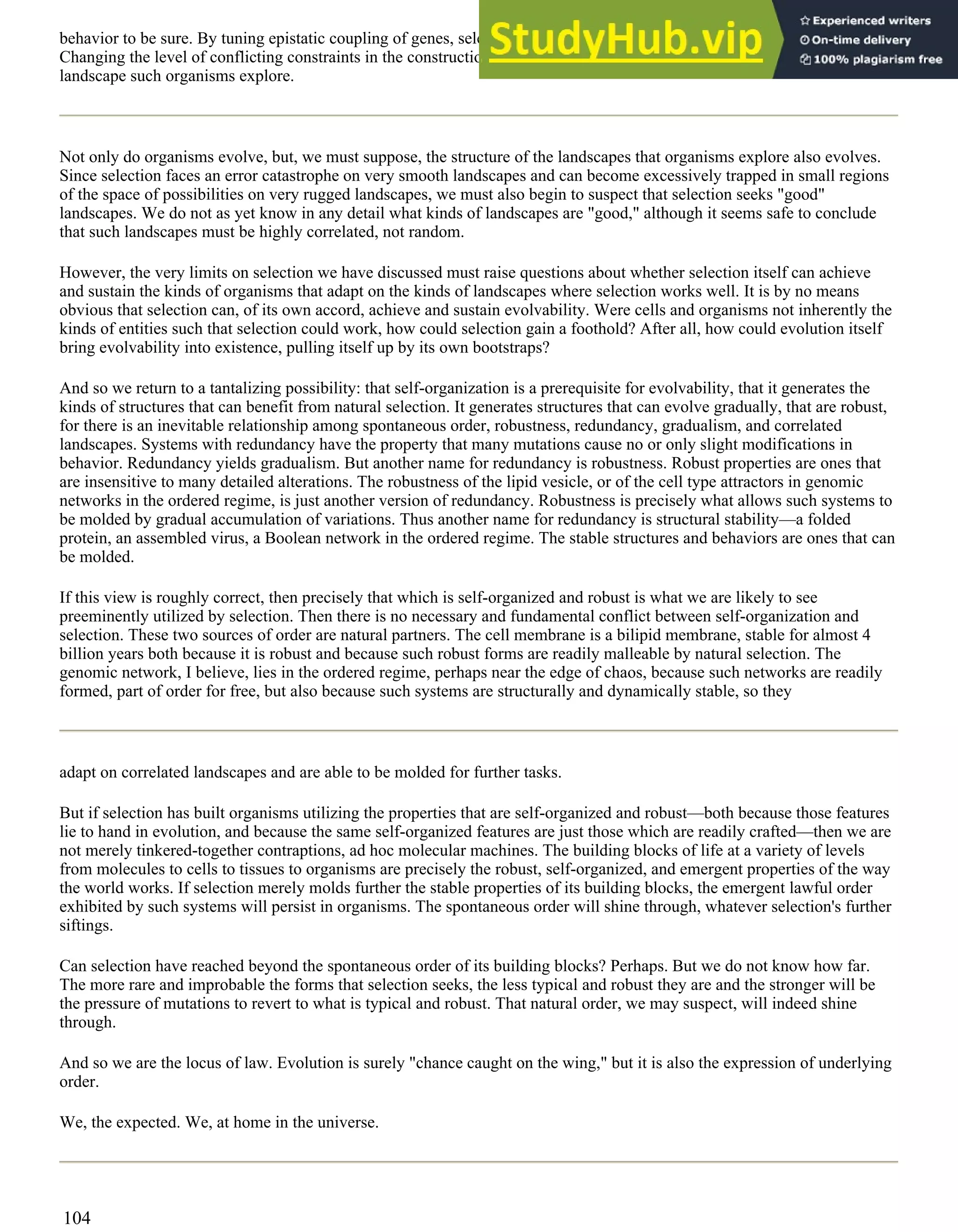 behavior to be sure. By tuning epistatic coupling of genes, selection also tunes landscape structure from rugged to smooth.
Changing the level of conflicting constraints in the construction of an organism from low to high tunes how rugged a
landscape such organisms explore.
Not only do organisms evolve, but, we must suppose, the structure of the landscapes that organisms explore also evolves.
Since selection faces an error catastrophe on very smooth landscapes and can become excessively trapped in small regions
of the space of possibilities on very rugged landscapes, we must also begin to suspect that selection seeks "good"
landscapes. We do not as yet know in any detail what kinds of landscapes are "good," although it seems safe to conclude
that such landscapes must be highly correlated, not random.
However, the very limits on selection we have discussed must raise questions about whether selection itself can achieve
and sustain the kinds of organisms that adapt on the kinds of landscapes where selection works well. It is by no means
obvious that selection can, of its own accord, achieve and sustain evolvability. Were cells and organisms not inherently the
kinds of entities such that selection could work, how could selection gain a foothold? After all, how could evolution itself
bring evolvability into existence, pulling itself up by its own bootstraps?
And so we return to a tantalizing possibility: that self-organization is a prerequisite for evolvability, that it generates the
kinds of structures that can benefit from natural selection. It generates structures that can evolve gradually, that are robust,
for there is an inevitable relationship among spontaneous order, robustness, redundancy, gradualism, and correlated
landscapes. Systems with redundancy have the property that many mutations cause no or only slight modifications in
behavior. Redundancy yields gradualism. But another name for redundancy is robustness. Robust properties are ones that
are insensitive to many detailed alterations. The robustness of the lipid vesicle, or of the cell type attractors in genomic
networks in the ordered regime, is just another version of redundancy. Robustness is precisely what allows such systems to
be molded by gradual accumulation of variations. Thus another name for redundancy is structural stability—a folded
protein, an assembled virus, a Boolean network in the ordered regime. The stable structures and behaviors are ones that can
be molded.
If this view is roughly correct, then precisely that which is self-organized and robust is what we are likely to see
preeminently utilized by selection. Then there is no necessary and fundamental conflict between self-organization and
selection. These two sources of order are natural partners. The cell membrane is a bilipid membrane, stable for almost 4
billion years both because it is robust and because such robust forms are readily malleable by natural selection. The
genomic network, I believe, lies in the ordered regime, perhaps near the edge of chaos, because such networks are readily
formed, part of order for free, but also because such systems are structurally and dynamically stable, so they
adapt on correlated landscapes and are able to be molded for further tasks.
But if selection has built organisms utilizing the properties that are self-organized and robust—both because those features
lie to hand in evolution, and because the same self-organized features are just those which are readily crafted—then we are
not merely tinkered-together contraptions, ad hoc molecular machines. The building blocks of life at a variety of levels
from molecules to cells to tissues to organisms are precisely the robust, self-organized, and emergent properties of the way
the world works. If selection merely molds further the stable properties of its building blocks, the emergent lawful order
exhibited by such systems will persist in organisms. The spontaneous order will shine through, whatever selection's further
siftings.
Can selection have reached beyond the spontaneous order of its building blocks? Perhaps. But we do not know how far.
The more rare and improbable the forms that selection seeks, the less typical and robust they are and the stronger will be
the pressure of mutations to revert to what is typical and robust. That natural order, we may suspect, will indeed shine
through.
And so we are the locus of law. Evolution is surely "chance caught on the wing," but it is also the expression of underlying
order.
We, the expected. We, at home in the universe.
104
 
