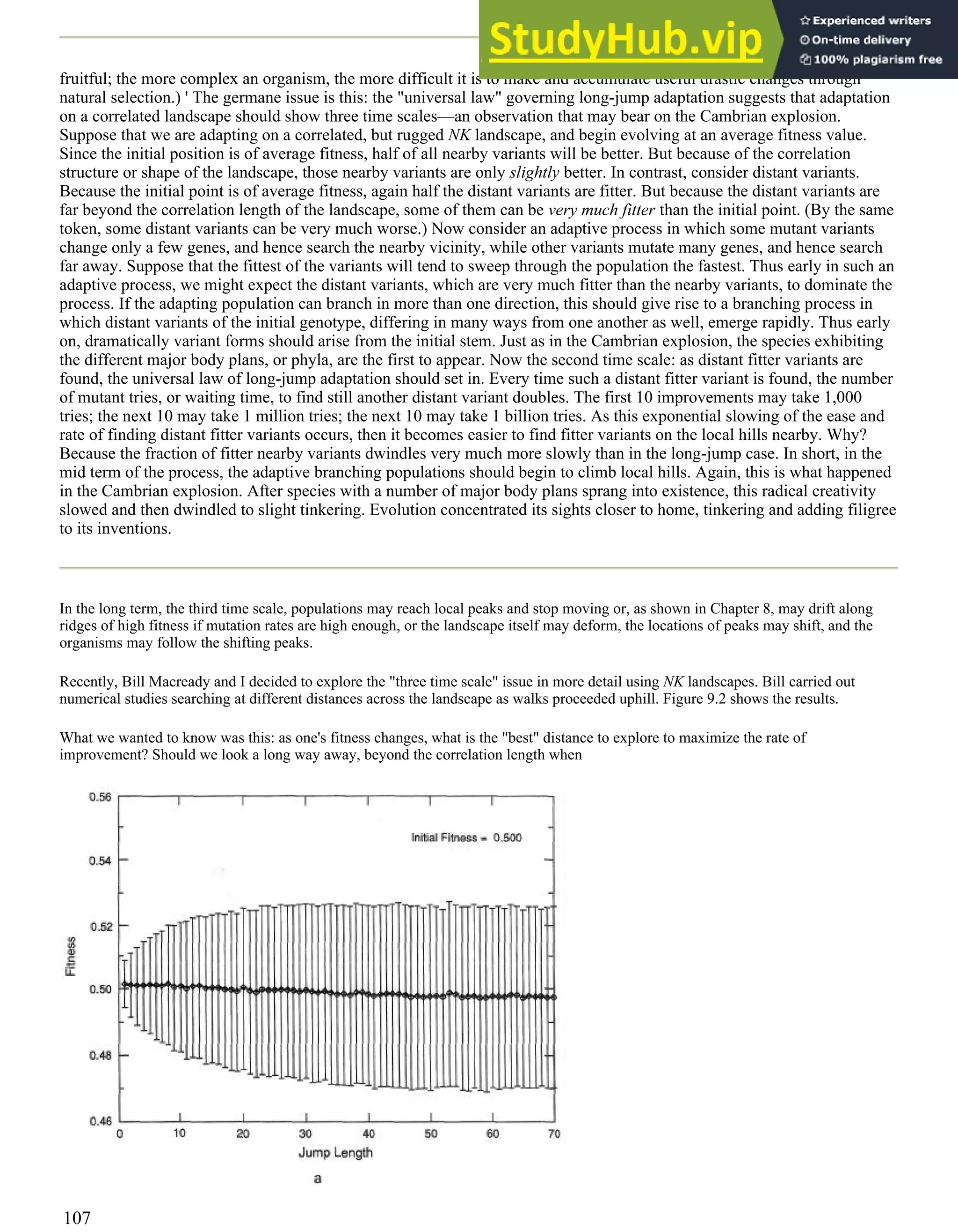 fruitful; the more complex an organism, the more difficult it is to make and accumulate useful drastic changes through
natural selection.) ' The germane issue is this: the "universal law" governing long-jump adaptation suggests that adaptation
on a correlated landscape should show three time scales—an observation that may bear on the Cambrian explosion.
Suppose that we are adapting on a correlated, but rugged NK landscape, and begin evolving at an average fitness value.
Since the initial position is of average fitness, half of all nearby variants will be better. But because of the correlation
structure or shape of the landscape, those nearby variants are only slightly better. In contrast, consider distant variants.
Because the initial point is of average fitness, again half the distant variants are fitter. But because the distant variants are
far beyond the correlation length of the landscape, some of them can be very much fitter than the initial point. (By the same
token, some distant variants can be very much worse.) Now consider an adaptive process in which some mutant variants
change only a few genes, and hence search the nearby vicinity, while other variants mutate many genes, and hence search
far away. Suppose that the fittest of the variants will tend to sweep through the population the fastest. Thus early in such an
adaptive process, we might expect the distant variants, which are very much fitter than the nearby variants, to dominate the
process. If the adapting population can branch in more than one direction, this should give rise to a branching process in
which distant variants of the initial genotype, differing in many ways from one another as well, emerge rapidly. Thus early
on, dramatically variant forms should arise from the initial stem. Just as in the Cambrian explosion, the species exhibiting
the different major body plans, or phyla, are the first to appear. Now the second time scale: as distant fitter variants are
found, the universal law of long-jump adaptation should set in. Every time such a distant fitter variant is found, the number
of mutant tries, or waiting time, to find still another distant variant doubles. The first 10 improvements may take 1,000
tries; the next 10 may take 1 million tries; the next 10 may take 1 billion tries. As this exponential slowing of the ease and
rate of finding distant fitter variants occurs, then it becomes easier to find fitter variants on the local hills nearby. Why?
Because the fraction of fitter nearby variants dwindles very much more slowly than in the long-jump case. In short, in the
mid term of the process, the adaptive branching populations should begin to climb local hills. Again, this is what happened
in the Cambrian explosion. After species with a number of major body plans sprang into existence, this radical creativity
slowed and then dwindled to slight tinkering. Evolution concentrated its sights closer to home, tinkering and adding filigree
to its inventions.
In the long term, the third time scale, populations may reach local peaks and stop moving or, as shown in Chapter 8, may drift along
ridges of high fitness if mutation rates are high enough, or the landscape itself may deform, the locations of peaks may shift, and the
organisms may follow the shifting peaks.
Recently, Bill Macready and I decided to explore the "three time scale" issue in more detail using NK landscapes. Bill carried out
numerical studies searching at different distances across the landscape as walks proceeded uphill. Figure 9.2 shows the results.
What we wanted to know was this: as one's fitness changes, what is the "best" distance to explore to maximize the rate of
improvement? Should we look a long way away, beyond the correlation length when
107
 