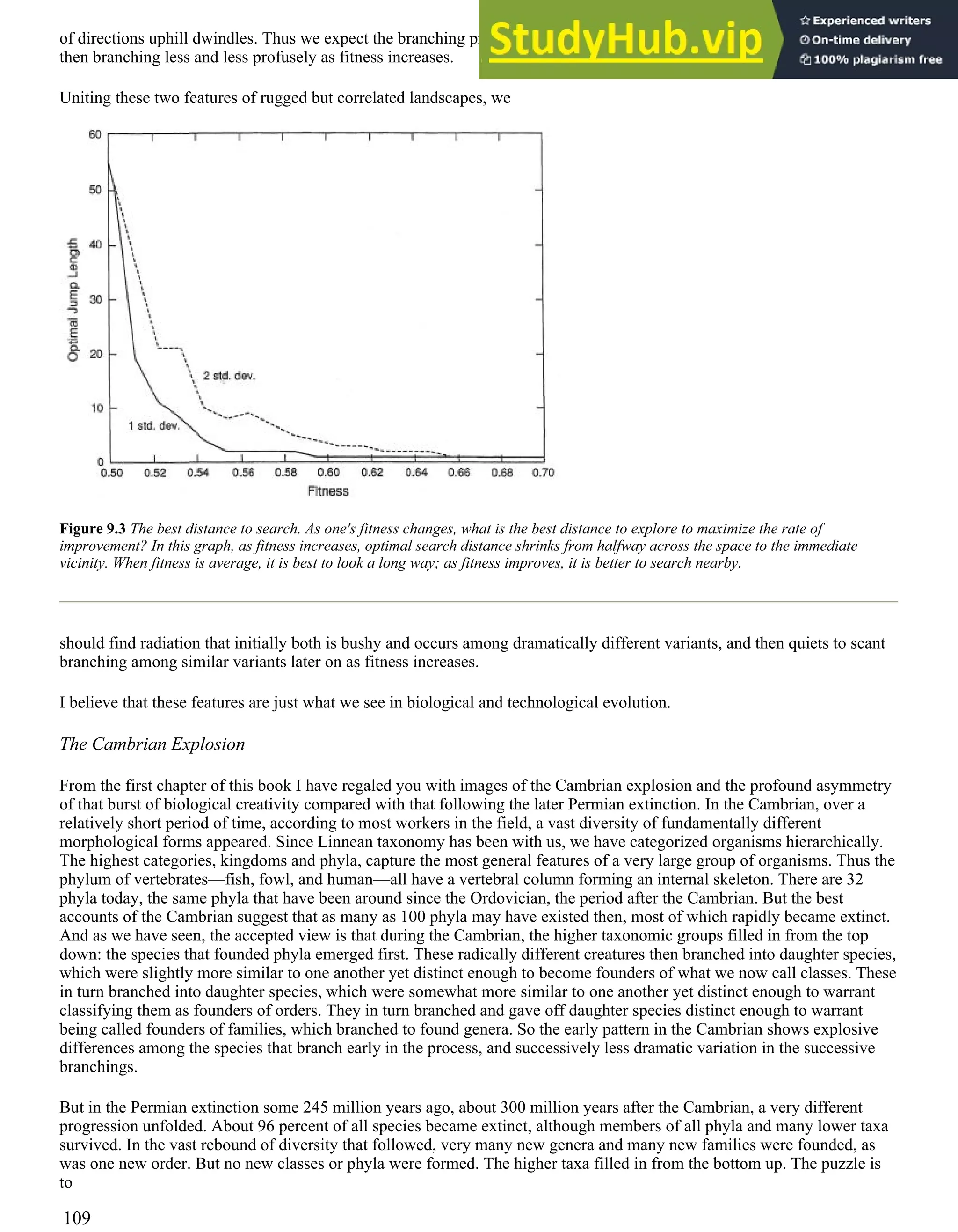 of directions uphill dwindles. Thus we expect the branching process to be bushy initially, branching widely at its base, and
then branching less and less profusely as fitness increases.
Uniting these two features of rugged but correlated landscapes, we
Figure 9.3 The best distance to search. As one's fitness changes, what is the best distance to explore to maximize the rate of
improvement? In this graph, as fitness increases, optimal search distance shrinks from halfway across the space to the immediate
vicinity. When fitness is average, it is best to look a long way; as fitness improves, it is better to search nearby.
should find radiation that initially both is bushy and occurs among dramatically different variants, and then quiets to scant
branching among similar variants later on as fitness increases.
I believe that these features are just what we see in biological and technological evolution.
The Cambrian Explosion
From the first chapter of this book I have regaled you with images of the Cambrian explosion and the profound asymmetry
of that burst of biological creativity compared with that following the later Permian extinction. In the Cambrian, over a
relatively short period of time, according to most workers in the field, a vast diversity of fundamentally different
morphological forms appeared. Since Linnean taxonomy has been with us, we have categorized organisms hierarchically.
The highest categories, kingdoms and phyla, capture the most general features of a very large group of organisms. Thus the
phylum of vertebrates—fish, fowl, and human—all have a vertebral column forming an internal skeleton. There are 32
phyla today, the same phyla that have been around since the Ordovician, the period after the Cambrian. But the best
accounts of the Cambrian suggest that as many as 100 phyla may have existed then, most of which rapidly became extinct.
And as we have seen, the accepted view is that during the Cambrian, the higher taxonomic groups filled in from the top
down: the species that founded phyla emerged first. These radically different creatures then branched into daughter species,
which were slightly more similar to one another yet distinct enough to become founders of what we now call classes. These
in turn branched into daughter species, which were somewhat more similar to one another yet distinct enough to warrant
classifying them as founders of orders. They in turn branched and gave off daughter species distinct enough to warrant
being called founders of families, which branched to found genera. So the early pattern in the Cambrian shows explosive
differences among the species that branch early in the process, and successively less dramatic variation in the successive
branchings.
But in the Permian extinction some 245 million years ago, about 300 million years after the Cambrian, a very different
progression unfolded. About 96 percent of all species became extinct, although members of all phyla and many lower taxa
survived. In the vast rebound of diversity that followed, very many new genera and many new families were founded, as
was one new order. But no new classes or phyla were formed. The higher taxa filled in from the bottom up. The puzzle is
to
109
 