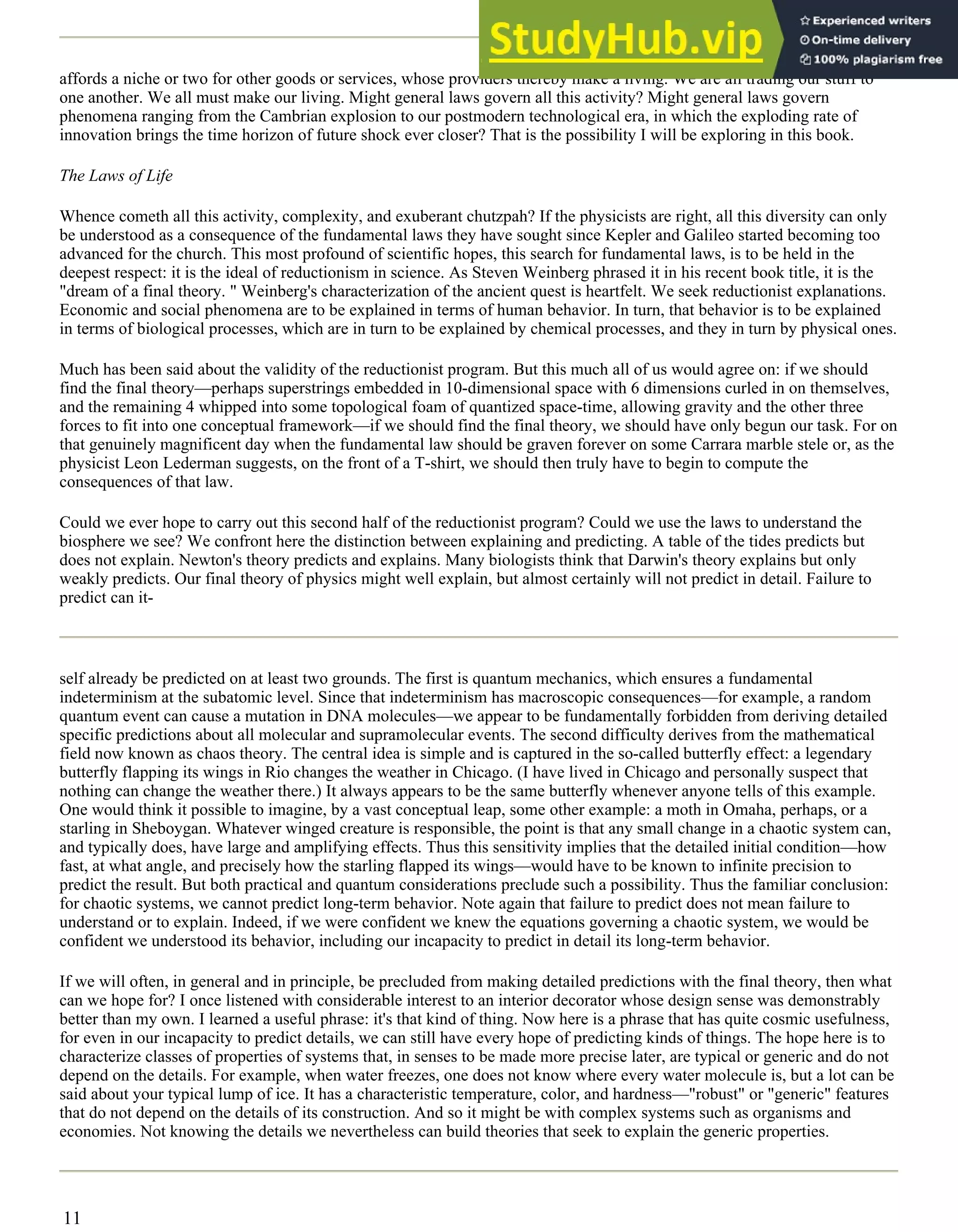 affords a niche or two for other goods or services, whose providers thereby make a living. We are all trading our stuff to
one another. We all must make our living. Might general laws govern all this activity? Might general laws govern
phenomena ranging from the Cambrian explosion to our postmodern technological era, in which the exploding rate of
innovation brings the time horizon of future shock ever closer? That is the possibility I will be exploring in this book.
The Laws of Life
Whence cometh all this activity, complexity, and exuberant chutzpah? If the physicists are right, all this diversity can only
be understood as a consequence of the fundamental laws they have sought since Kepler and Galileo started becoming too
advanced for the church. This most profound of scientific hopes, this search for fundamental laws, is to be held in the
deepest respect: it is the ideal of reductionism in science. As Steven Weinberg phrased it in his recent book title, it is the
"dream of a final theory. " Weinberg's characterization of the ancient quest is heartfelt. We seek reductionist explanations.
Economic and social phenomena are to be explained in terms of human behavior. In turn, that behavior is to be explained
in terms of biological processes, which are in turn to be explained by chemical processes, and they in turn by physical ones.
Much has been said about the validity of the reductionist program. But this much all of us would agree on: if we should
find the final theory—perhaps superstrings embedded in 10-dimensional space with 6 dimensions curled in on themselves,
and the remaining 4 whipped into some topological foam of quantized space-time, allowing gravity and the other three
forces to fit into one conceptual framework—if we should find the final theory, we should have only begun our task. For on
that genuinely magnificent day when the fundamental law should be graven forever on some Carrara marble stele or, as the
physicist Leon Lederman suggests, on the front of a T-shirt, we should then truly have to begin to compute the
consequences of that law.
Could we ever hope to carry out this second half of the reductionist program? Could we use the laws to understand the
biosphere we see? We confront here the distinction between explaining and predicting. A table of the tides predicts but
does not explain. Newton's theory predicts and explains. Many biologists think that Darwin's theory explains but only
weakly predicts. Our final theory of physics might well explain, but almost certainly will not predict in detail. Failure to
predict can it-
self already be predicted on at least two grounds. The first is quantum mechanics, which ensures a fundamental
indeterminism at the subatomic level. Since that indeterminism has macroscopic consequences—for example, a random
quantum event can cause a mutation in DNA molecules—we appear to be fundamentally forbidden from deriving detailed
specific predictions about all molecular and supramolecular events. The second difficulty derives from the mathematical
field now known as chaos theory. The central idea is simple and is captured in the so-called butterfly effect: a legendary
butterfly flapping its wings in Rio changes the weather in Chicago. (I have lived in Chicago and personally suspect that
nothing can change the weather there.) It always appears to be the same butterfly whenever anyone tells of this example.
One would think it possible to imagine, by a vast conceptual leap, some other example: a moth in Omaha, perhaps, or a
starling in Sheboygan. Whatever winged creature is responsible, the point is that any small change in a chaotic system can,
and typically does, have large and amplifying effects. Thus this sensitivity implies that the detailed initial condition—how
fast, at what angle, and precisely how the starling flapped its wings—would have to be known to infinite precision to
predict the result. But both practical and quantum considerations preclude such a possibility. Thus the familiar conclusion:
for chaotic systems, we cannot predict long-term behavior. Note again that failure to predict does not mean failure to
understand or to explain. Indeed, if we were confident we knew the equations governing a chaotic system, we would be
confident we understood its behavior, including our incapacity to predict in detail its long-term behavior.
If we will often, in general and in principle, be precluded from making detailed predictions with the final theory, then what
can we hope for? I once listened with considerable interest to an interior decorator whose design sense was demonstrably
better than my own. I learned a useful phrase: it's that kind of thing. Now here is a phrase that has quite cosmic usefulness,
for even in our incapacity to predict details, we can still have every hope of predicting kinds of things. The hope here is to
characterize classes of properties of systems that, in senses to be made more precise later, are typical or generic and do not
depend on the details. For example, when water freezes, one does not know where every water molecule is, but a lot can be
said about your typical lump of ice. It has a characteristic temperature, color, and hardness—"robust" or "generic" features
that do not depend on the details of its construction. And so it might be with complex systems such as organisms and
economies. Not knowing the details we nevertheless can build theories that seek to explain the generic properties.
11
 
