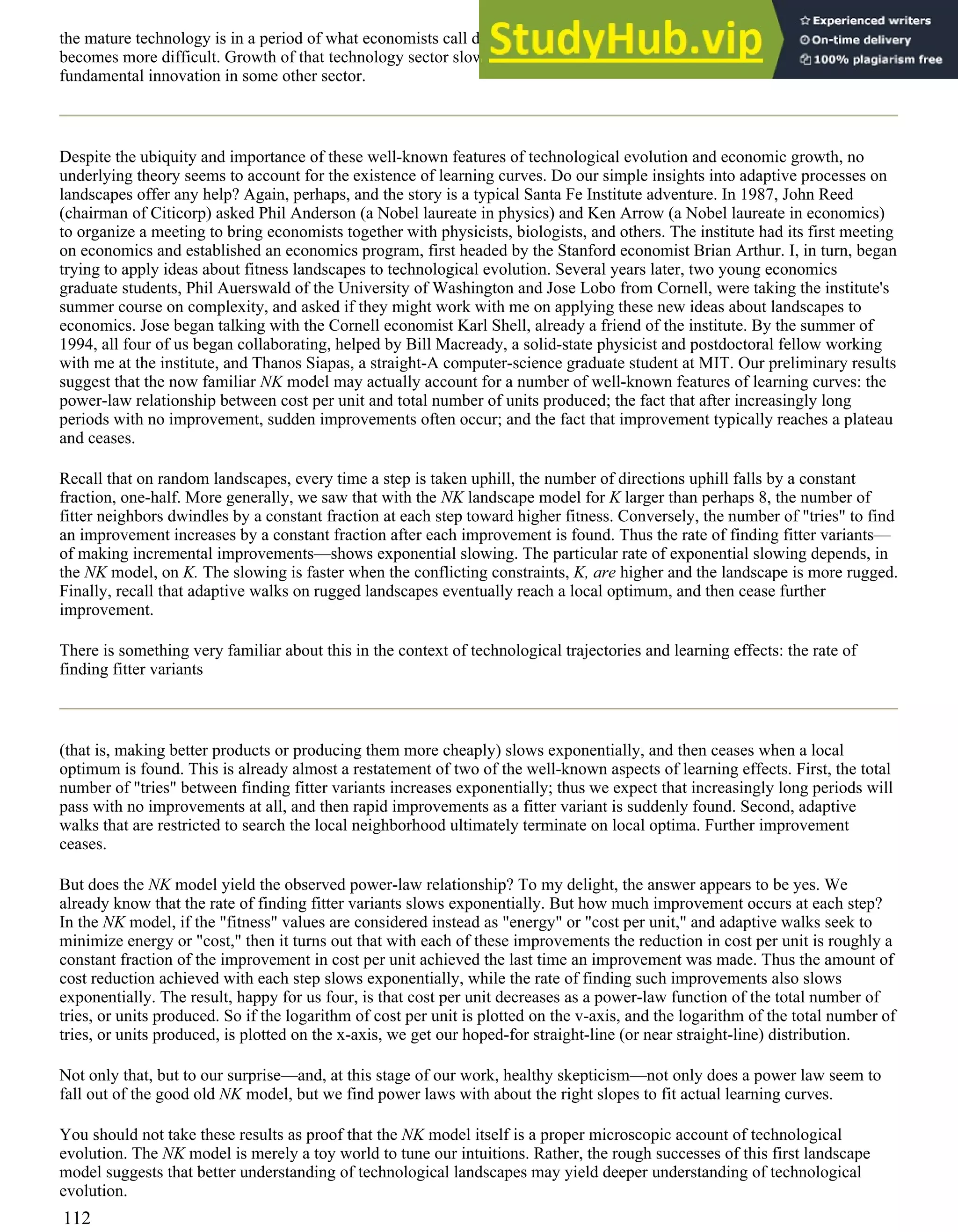 the mature technology is in a period of what economists call diminishing returns. Attracting capital for further innovation
becomes more difficult. Growth of that technology sector slows, markets saturate, and further growth awaits a burst of
fundamental innovation in some other sector.
Despite the ubiquity and importance of these well-known features of technological evolution and economic growth, no
underlying theory seems to account for the existence of learning curves. Do our simple insights into adaptive processes on
landscapes offer any help? Again, perhaps, and the story is a typical Santa Fe Institute adventure. In 1987, John Reed
(chairman of Citicorp) asked Phil Anderson (a Nobel laureate in physics) and Ken Arrow (a Nobel laureate in economics)
to organize a meeting to bring economists together with physicists, biologists, and others. The institute had its first meeting
on economics and established an economics program, first headed by the Stanford economist Brian Arthur. I, in turn, began
trying to apply ideas about fitness landscapes to technological evolution. Several years later, two young economics
graduate students, Phil Auerswald of the University of Washington and Jose Lobo from Cornell, were taking the institute's
summer course on complexity, and asked if they might work with me on applying these new ideas about landscapes to
economics. Jose began talking with the Cornell economist Karl Shell, already a friend of the institute. By the summer of
1994, all four of us began collaborating, helped by Bill Macready, a solid-state physicist and postdoctoral fellow working
with me at the institute, and Thanos Siapas, a straight-A computer-science graduate student at MIT. Our preliminary results
suggest that the now familiar NK model may actually account for a number of well-known features of learning curves: the
power-law relationship between cost per unit and total number of units produced; the fact that after increasingly long
periods with no improvement, sudden improvements often occur; and the fact that improvement typically reaches a plateau
and ceases.
Recall that on random landscapes, every time a step is taken uphill, the number of directions uphill falls by a constant
fraction, one-half. More generally, we saw that with the NK landscape model for K larger than perhaps 8, the number of
fitter neighbors dwindles by a constant fraction at each step toward higher fitness. Conversely, the number of "tries" to find
an improvement increases by a constant fraction after each improvement is found. Thus the rate of finding fitter variants—
of making incremental improvements—shows exponential slowing. The particular rate of exponential slowing depends, in
the NK model, on K. The slowing is faster when the conflicting constraints, K, are higher and the landscape is more rugged.
Finally, recall that adaptive walks on rugged landscapes eventually reach a local optimum, and then cease further
improvement.
There is something very familiar about this in the context of technological trajectories and learning effects: the rate of
finding fitter variants
(that is, making better products or producing them more cheaply) slows exponentially, and then ceases when a local
optimum is found. This is already almost a restatement of two of the well-known aspects of learning effects. First, the total
number of "tries" between finding fitter variants increases exponentially; thus we expect that increasingly long periods will
pass with no improvements at all, and then rapid improvements as a fitter variant is suddenly found. Second, adaptive
walks that are restricted to search the local neighborhood ultimately terminate on local optima. Further improvement
ceases.
But does the NK model yield the observed power-law relationship? To my delight, the answer appears to be yes. We
already know that the rate of finding fitter variants slows exponentially. But how much improvement occurs at each step?
In the NK model, if the "fitness" values are considered instead as "energy" or "cost per unit," and adaptive walks seek to
minimize energy or "cost," then it turns out that with each of these improvements the reduction in cost per unit is roughly a
constant fraction of the improvement in cost per unit achieved the last time an improvement was made. Thus the amount of
cost reduction achieved with each step slows exponentially, while the rate of finding such improvements also slows
exponentially. The result, happy for us four, is that cost per unit decreases as a power-law function of the total number of
tries, or units produced. So if the logarithm of cost per unit is plotted on the v-axis, and the logarithm of the total number of
tries, or units produced, is plotted on the x-axis, we get our hoped-for straight-line (or near straight-line) distribution.
Not only that, but to our surprise—and, at this stage of our work, healthy skepticism—not only does a power law seem to
fall out of the good old NK model, but we find power laws with about the right slopes to fit actual learning curves.
You should not take these results as proof that the NK model itself is a proper microscopic account of technological
evolution. The NK model is merely a toy world to tune our intuitions. Rather, the rough successes of this first landscape
model suggests that better understanding of technological landscapes may yield deeper understanding of technological
evolution.
112
 