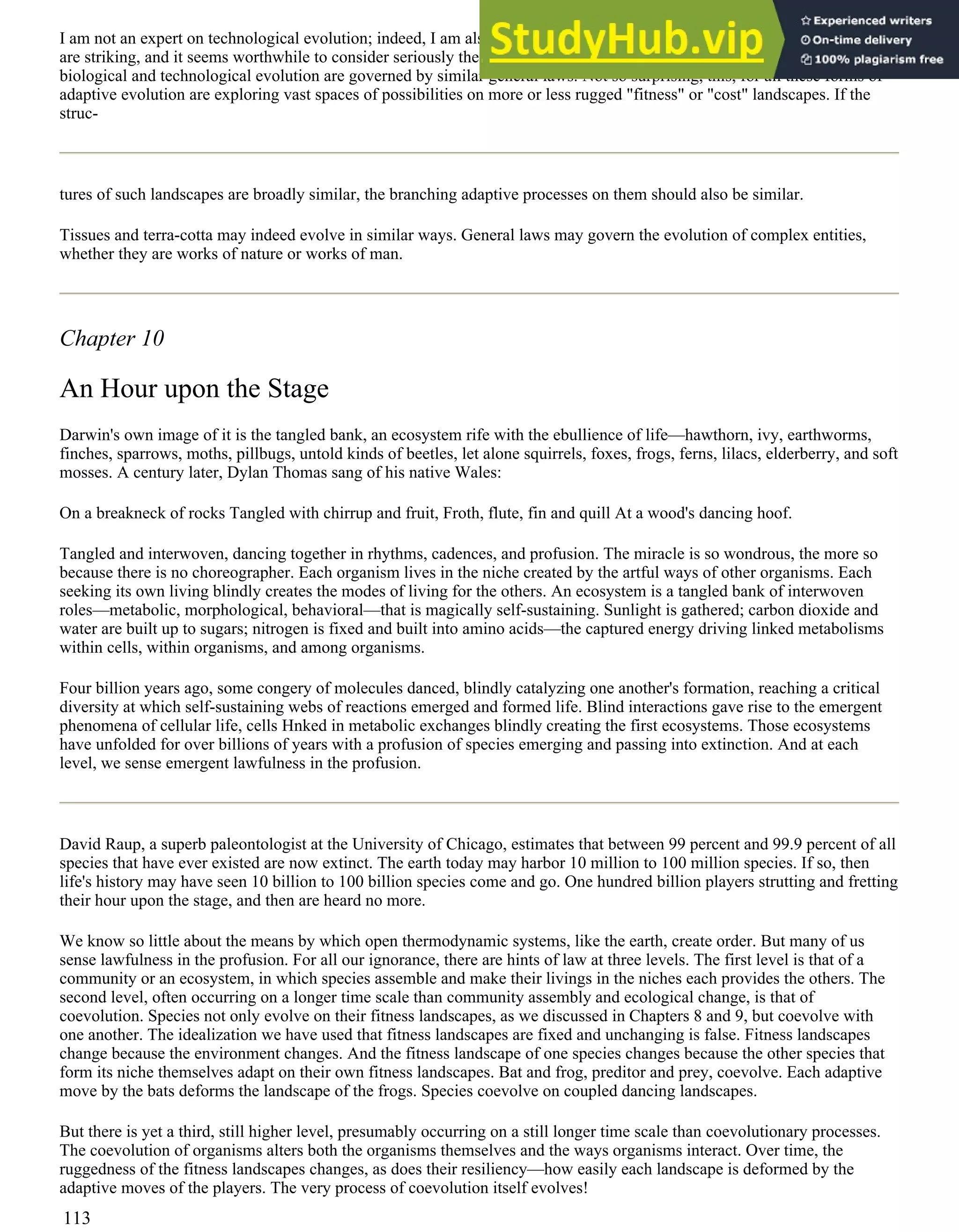 I am not an expert on technological evolution; indeed, I am also not an expert on the Cambrian explosion. But the parallels
are striking, and it seems worthwhile to consider seriously the possibility that the patterns of branching radiation in
biological and technological evolution are governed by similar general laws. Not so surprising, this, for all these forms of
adaptive evolution are exploring vast spaces of possibilities on more or less rugged "fitness" or "cost" landscapes. If the
struc-
tures of such landscapes are broadly similar, the branching adaptive processes on them should also be similar.
Tissues and terra-cotta may indeed evolve in similar ways. General laws may govern the evolution of complex entities,
whether they are works of nature or works of man.
Chapter 10
An Hour upon the Stage
Darwin's own image of it is the tangled bank, an ecosystem rife with the ebullience of life—hawthorn, ivy, earthworms,
finches, sparrows, moths, pillbugs, untold kinds of beetles, let alone squirrels, foxes, frogs, ferns, lilacs, elderberry, and soft
mosses. A century later, Dylan Thomas sang of his native Wales:
On a breakneck of rocks Tangled with chirrup and fruit, Froth, flute, fin and quill At a wood's dancing hoof.
Tangled and interwoven, dancing together in rhythms, cadences, and profusion. The miracle is so wondrous, the more so
because there is no choreographer. Each organism lives in the niche created by the artful ways of other organisms. Each
seeking its own living blindly creates the modes of living for the others. An ecosystem is a tangled bank of interwoven
roles—metabolic, morphological, behavioral—that is magically self-sustaining. Sunlight is gathered; carbon dioxide and
water are built up to sugars; nitrogen is fixed and built into amino acids—the captured energy driving linked metabolisms
within cells, within organisms, and among organisms.
Four billion years ago, some congery of molecules danced, blindly catalyzing one another's formation, reaching a critical
diversity at which self-sustaining webs of reactions emerged and formed life. Blind interactions gave rise to the emergent
phenomena of cellular life, cells Hnked in metabolic exchanges blindly creating the first ecosystems. Those ecosystems
have unfolded for over billions of years with a profusion of species emerging and passing into extinction. And at each
level, we sense emergent lawfulness in the profusion.
David Raup, a superb paleontologist at the University of Chicago, estimates that between 99 percent and 99.9 percent of all
species that have ever existed are now extinct. The earth today may harbor 10 million to 100 million species. If so, then
life's history may have seen 10 billion to 100 billion species come and go. One hundred billion players strutting and fretting
their hour upon the stage, and then are heard no more.
We know so little about the means by which open thermodynamic systems, like the earth, create order. But many of us
sense lawfulness in the profusion. For all our ignorance, there are hints of law at three levels. The first level is that of a
community or an ecosystem, in which species assemble and make their livings in the niches each provides the others. The
second level, often occurring on a longer time scale than community assembly and ecological change, is that of
coevolution. Species not only evolve on their fitness landscapes, as we discussed in Chapters 8 and 9, but coevolve with
one another. The idealization we have used that fitness landscapes are fixed and unchanging is false. Fitness landscapes
change because the environment changes. And the fitness landscape of one species changes because the other species that
form its niche themselves adapt on their own fitness landscapes. Bat and frog, preditor and prey, coevolve. Each adaptive
move by the bats deforms the landscape of the frogs. Species coevolve on coupled dancing landscapes.
But there is yet a third, still higher level, presumably occurring on a still longer time scale than coevolutionary processes.
The coevolution of organisms alters both the organisms themselves and the ways organisms interact. Over time, the
ruggedness of the fitness landscapes changes, as does their resiliency—how easily each landscape is deformed by the
adaptive moves of the players. The very process of coevolution itself evolves!
113
 