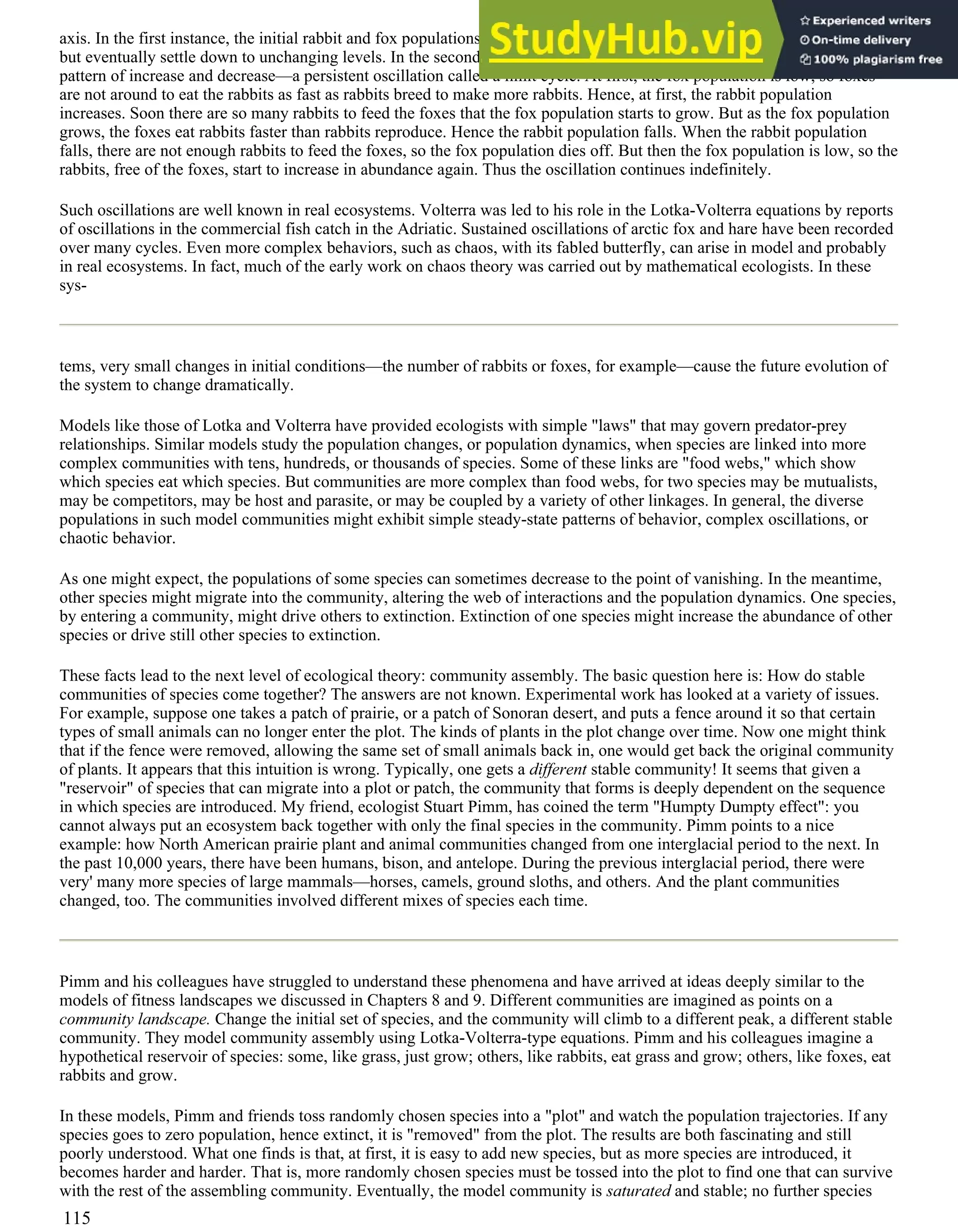 axis. In the first instance, the initial rabbit and fox populations may change for a while, perhaps increasing or decreasing,
but eventually settle down to unchanging levels. In the second case, the initial rabbit and fox populations enter into a
pattern of increase and decrease—a persistent oscillation called a limit cycle. At first, the fox population is low, so foxes
are not around to eat the rabbits as fast as rabbits breed to make more rabbits. Hence, at first, the rabbit population
increases. Soon there are so many rabbits to feed the foxes that the fox population starts to grow. But as the fox population
grows, the foxes eat rabbits faster than rabbits reproduce. Hence the rabbit population falls. When the rabbit population
falls, there are not enough rabbits to feed the foxes, so the fox population dies off. But then the fox population is low, so the
rabbits, free of the foxes, start to increase in abundance again. Thus the oscillation continues indefinitely.
Such oscillations are well known in real ecosystems. Volterra was led to his role in the Lotka-Volterra equations by reports
of oscillations in the commercial fish catch in the Adriatic. Sustained oscillations of arctic fox and hare have been recorded
over many cycles. Even more complex behaviors, such as chaos, with its fabled butterfly, can arise in model and probably
in real ecosystems. In fact, much of the early work on chaos theory was carried out by mathematical ecologists. In these
sys-
tems, very small changes in initial conditions—the number of rabbits or foxes, for example—cause the future evolution of
the system to change dramatically.
Models like those of Lotka and Volterra have provided ecologists with simple "laws" that may govern predator-prey
relationships. Similar models study the population changes, or population dynamics, when species are linked into more
complex communities with tens, hundreds, or thousands of species. Some of these links are "food webs," which show
which species eat which species. But communities are more complex than food webs, for two species may be mutualists,
may be competitors, may be host and parasite, or may be coupled by a variety of other linkages. In general, the diverse
populations in such model communities might exhibit simple steady-state patterns of behavior, complex oscillations, or
chaotic behavior.
As one might expect, the populations of some species can sometimes decrease to the point of vanishing. In the meantime,
other species might migrate into the community, altering the web of interactions and the population dynamics. One species,
by entering a community, might drive others to extinction. Extinction of one species might increase the abundance of other
species or drive still other species to extinction.
These facts lead to the next level of ecological theory: community assembly. The basic question here is: How do stable
communities of species come together? The answers are not known. Experimental work has looked at a variety of issues.
For example, suppose one takes a patch of prairie, or a patch of Sonoran desert, and puts a fence around it so that certain
types of small animals can no longer enter the plot. The kinds of plants in the plot change over time. Now one might think
that if the fence were removed, allowing the same set of small animals back in, one would get back the original community
of plants. It appears that this intuition is wrong. Typically, one gets a different stable community! It seems that given a
"reservoir" of species that can migrate into a plot or patch, the community that forms is deeply dependent on the sequence
in which species are introduced. My friend, ecologist Stuart Pimm, has coined the term "Humpty Dumpty effect": you
cannot always put an ecosystem back together with only the final species in the community. Pimm points to a nice
example: how North American prairie plant and animal communities changed from one interglacial period to the next. In
the past 10,000 years, there have been humans, bison, and antelope. During the previous interglacial period, there were
very' many more species of large mammals—horses, camels, ground sloths, and others. And the plant communities
changed, too. The communities involved different mixes of species each time.
Pimm and his colleagues have struggled to understand these phenomena and have arrived at ideas deeply similar to the
models of fitness landscapes we discussed in Chapters 8 and 9. Different communities are imagined as points on a
community landscape. Change the initial set of species, and the community will climb to a different peak, a different stable
community. They model community assembly using Lotka-Volterra-type equations. Pimm and his colleagues imagine a
hypothetical reservoir of species: some, like grass, just grow; others, like rabbits, eat grass and grow; others, like foxes, eat
rabbits and grow.
In these models, Pimm and friends toss randomly chosen species into a "plot" and watch the population trajectories. If any
species goes to zero population, hence extinct, it is "removed" from the plot. The results are both fascinating and still
poorly understood. What one finds is that, at first, it is easy to add new species, but as more species are introduced, it
becomes harder and harder. That is, more randomly chosen species must be tossed into the plot to find one that can survive
with the rest of the assembling community. Eventually, the model community is saturated and stable; no further species
115
 