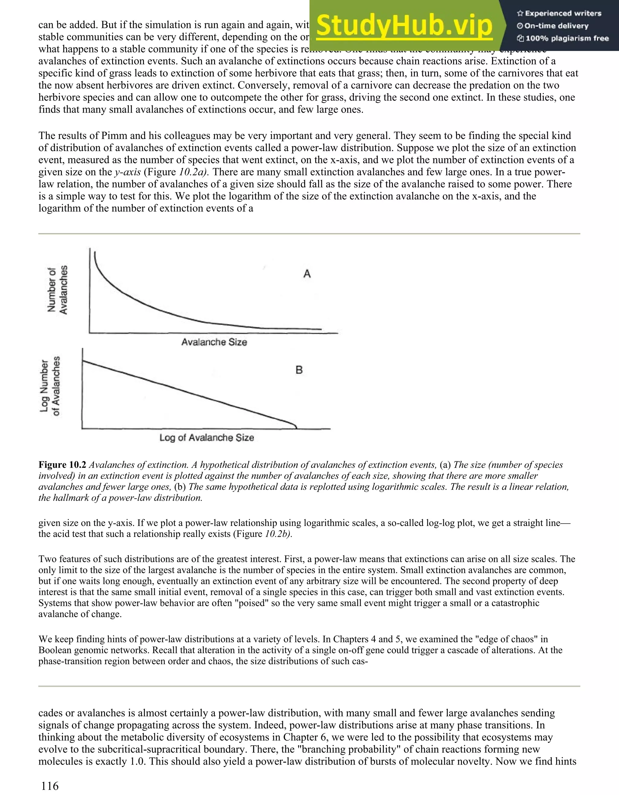 can be added. But if the simulation is run again and again, with the same reservoir of hypothetical species, the resulting
stable communities can be very different, depending on the order in which species are introduced. Further, one can ask
what happens to a stable community if one of the species is removed. One finds that the community may experience
avalanches of extinction events. Such an avalanche of extinctions occurs because chain reactions arise. Extinction of a
specific kind of grass leads to extinction of some herbivore that eats that grass; then, in turn, some of the carnivores that eat
the now absent herbivores are driven extinct. Conversely, removal of a carnivore can decrease the predation on the two
herbivore species and can allow one to outcompete the other for grass, driving the second one extinct. In these studies, one
finds that many small avalanches of extinctions occur, and few large ones.
The results of Pimm and his colleagues may be very important and very general. They seem to be finding the special kind
of distribution of avalanches of extinction events called a power-law distribution. Suppose we plot the size of an extinction
event, measured as the number of species that went extinct, on the x-axis, and we plot the number of extinction events of a
given size on the y-axis (Figure 10.2a). There are many small extinction avalanches and few large ones. In a true power-
law relation, the number of avalanches of a given size should fall as the size of the avalanche raised to some power. There
is a simple way to test for this. We plot the logarithm of the size of the extinction avalanche on the x-axis, and the
logarithm of the number of extinction events of a
Figure 10.2 Avalanches of extinction. A hypothetical distribution of avalanches of extinction events, (a) The size (number of species
involved) in an extinction event is plotted against the number of avalanches of each size, showing that there are more smaller
avalanches and fewer large ones, (b) The same hypothetical data is replotted using logarithmic scales. The result is a linear relation,
the hallmark of a power-law distribution.
given size on the y-axis. If we plot a power-law relationship using logarithmic scales, a so-called log-log plot, we get a straight line—
the acid test that such a relationship really exists (Figure 10.2b).
Two features of such distributions are of the greatest interest. First, a power-law means that extinctions can arise on all size scales. The
only limit to the size of the largest avalanche is the number of species in the entire system. Small extinction avalanches are common,
but if one waits long enough, eventually an extinction event of any arbitrary size will be encountered. The second property of deep
interest is that the same small initial event, removal of a single species in this case, can trigger both small and vast extinction events.
Systems that show power-law behavior are often "poised" so the very same small event might trigger a small or a catastrophic
avalanche of change.
We keep finding hints of power-law distributions at a variety of levels. In Chapters 4 and 5, we examined the "edge of chaos" in
Boolean genomic networks. Recall that alteration in the activity of a single on-off gene could trigger a cascade of alterations. At the
phase-transition region between order and chaos, the size distributions of such cas-
cades or avalanches is almost certainly a power-law distribution, with many small and fewer large avalanches sending
signals of change propagating across the system. Indeed, power-law distributions arise at many phase transitions. In
thinking about the metabolic diversity of ecosystems in Chapter 6, we were led to the possibility that ecosystems may
evolve to the subcritical-supracritical boundary. There, the "branching probability" of chain reactions forming new
molecules is exactly 1.0. This should also yield a power-law distribution of bursts of molecular novelty. Now we find hints
116
 
