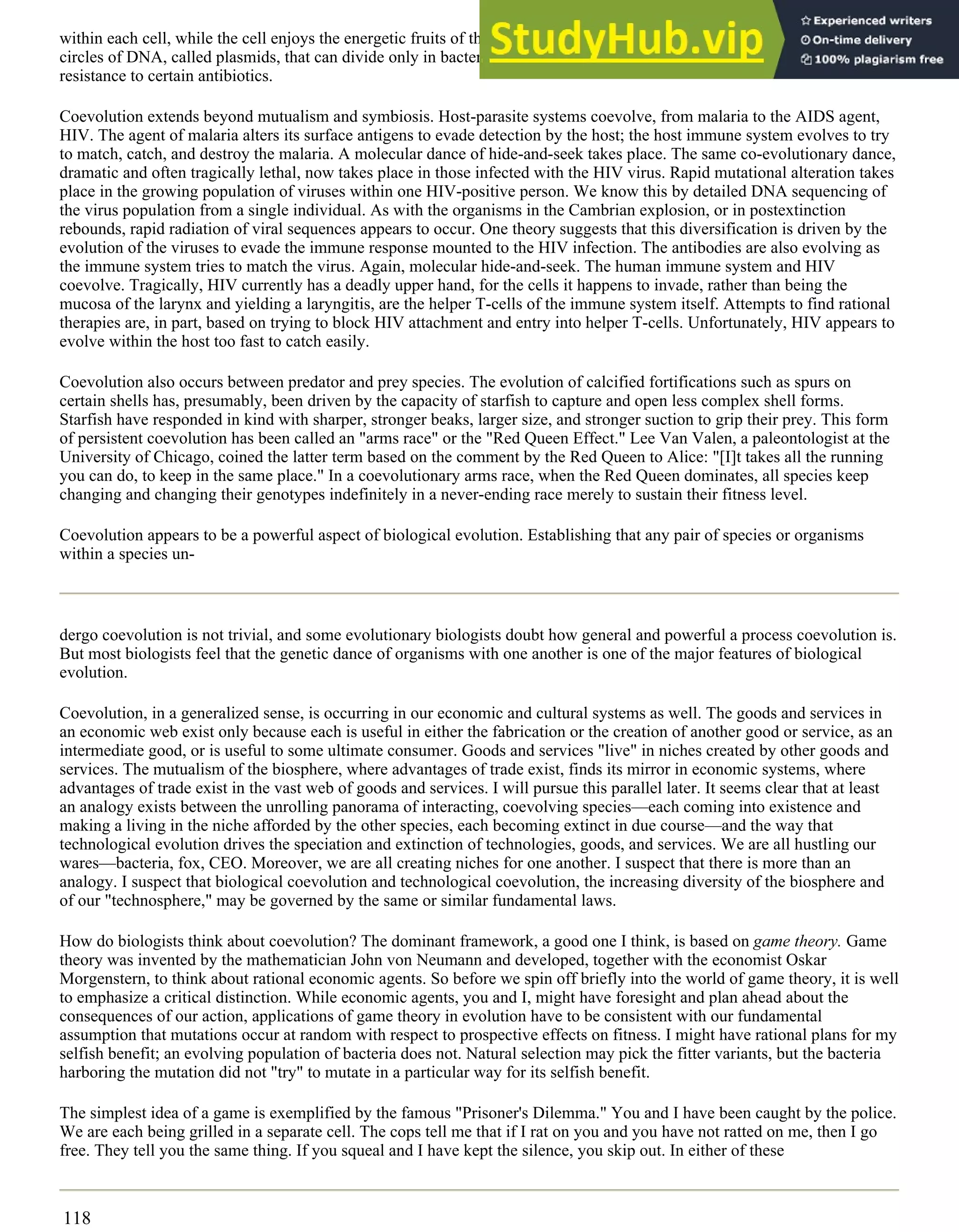 within each cell, while the cell enjoys the energetic fruits of the effort. Bacteria have their own endosymbionts of a sort,
circles of DNA, called plasmids, that can divide only in bacterial host cells, and carry with them molecular tricks such as
resistance to certain antibiotics.
Coevolution extends beyond mutualism and symbiosis. Host-parasite systems coevolve, from malaria to the AIDS agent,
HIV. The agent of malaria alters its surface antigens to evade detection by the host; the host immune system evolves to try
to match, catch, and destroy the malaria. A molecular dance of hide-and-seek takes place. The same co-evolutionary dance,
dramatic and often tragically lethal, now takes place in those infected with the HIV virus. Rapid mutational alteration takes
place in the growing population of viruses within one HIV-positive person. We know this by detailed DNA sequencing of
the virus population from a single individual. As with the organisms in the Cambrian explosion, or in postextinction
rebounds, rapid radiation of viral sequences appears to occur. One theory suggests that this diversification is driven by the
evolution of the viruses to evade the immune response mounted to the HIV infection. The antibodies are also evolving as
the immune system tries to match the virus. Again, molecular hide-and-seek. The human immune system and HIV
coevolve. Tragically, HIV currently has a deadly upper hand, for the cells it happens to invade, rather than being the
mucosa of the larynx and yielding a laryngitis, are the helper T-cells of the immune system itself. Attempts to find rational
therapies are, in part, based on trying to block HIV attachment and entry into helper T-cells. Unfortunately, HIV appears to
evolve within the host too fast to catch easily.
Coevolution also occurs between predator and prey species. The evolution of calcified fortifications such as spurs on
certain shells has, presumably, been driven by the capacity of starfish to capture and open less complex shell forms.
Starfish have responded in kind with sharper, stronger beaks, larger size, and stronger suction to grip their prey. This form
of persistent coevolution has been called an "arms race" or the "Red Queen Effect." Lee Van Valen, a paleontologist at the
University of Chicago, coined the latter term based on the comment by the Red Queen to Alice: "[I]t takes all the running
you can do, to keep in the same place." In a coevolutionary arms race, when the Red Queen dominates, all species keep
changing and changing their genotypes indefinitely in a never-ending race merely to sustain their fitness level.
Coevolution appears to be a powerful aspect of biological evolution. Establishing that any pair of species or organisms
within a species un-
dergo coevolution is not trivial, and some evolutionary biologists doubt how general and powerful a process coevolution is.
But most biologists feel that the genetic dance of organisms with one another is one of the major features of biological
evolution.
Coevolution, in a generalized sense, is occurring in our economic and cultural systems as well. The goods and services in
an economic web exist only because each is useful in either the fabrication or the creation of another good or service, as an
intermediate good, or is useful to some ultimate consumer. Goods and services "live" in niches created by other goods and
services. The mutualism of the biosphere, where advantages of trade exist, finds its mirror in economic systems, where
advantages of trade exist in the vast web of goods and services. I will pursue this parallel later. It seems clear that at least
an analogy exists between the unrolling panorama of interacting, coevolving species—each coming into existence and
making a living in the niche afforded by the other species, each becoming extinct in due course—and the way that
technological evolution drives the speciation and extinction of technologies, goods, and services. We are all hustling our
wares—bacteria, fox, CEO. Moreover, we are all creating niches for one another. I suspect that there is more than an
analogy. I suspect that biological coevolution and technological coevolution, the increasing diversity of the biosphere and
of our "technosphere," may be governed by the same or similar fundamental laws.
How do biologists think about coevolution? The dominant framework, a good one I think, is based on game theory. Game
theory was invented by the mathematician John von Neumann and developed, together with the economist Oskar
Morgenstern, to think about rational economic agents. So before we spin off briefly into the world of game theory, it is well
to emphasize a critical distinction. While economic agents, you and I, might have foresight and plan ahead about the
consequences of our action, applications of game theory in evolution have to be consistent with our fundamental
assumption that mutations occur at random with respect to prospective effects on fitness. I might have rational plans for my
selfish benefit; an evolving population of bacteria does not. Natural selection may pick the fitter variants, but the bacteria
harboring the mutation did not "try" to mutate in a particular way for its selfish benefit.
The simplest idea of a game is exemplified by the famous "Prisoner's Dilemma." You and I have been caught by the police.
We are each being grilled in a separate cell. The cops tell me that if I rat on you and you have not ratted on me, then I go
free. They tell you the same thing. If you squeal and I have kept the silence, you skip out. In either of these
118
 