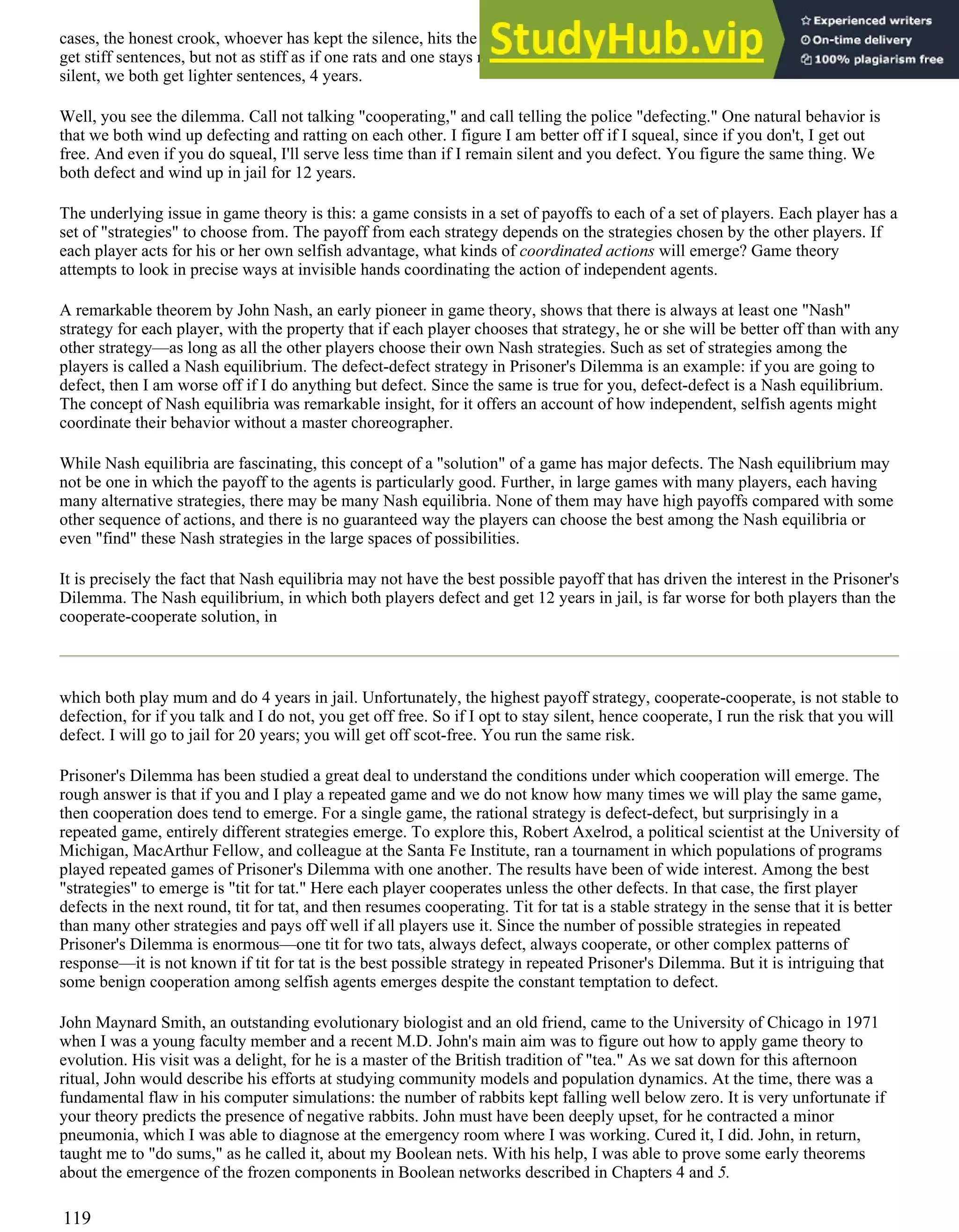 cases, the honest crook, whoever has kept the silence, hits the slammer for 20 years. If we both rat on each other, we each
get stiff sentences, but not as stiff as if one rats and one stays mum. Say we both get 12 years. If we both shut up and stay
silent, we both get lighter sentences, 4 years.
Well, you see the dilemma. Call not talking "cooperating," and call telling the police "defecting." One natural behavior is
that we both wind up defecting and ratting on each other. I figure I am better off if I squeal, since if you don't, I get out
free. And even if you do squeal, I'll serve less time than if I remain silent and you defect. You figure the same thing. We
both defect and wind up in jail for 12 years.
The underlying issue in game theory is this: a game consists in a set of payoffs to each of a set of players. Each player has a
set of "strategies" to choose from. The payoff from each strategy depends on the strategies chosen by the other players. If
each player acts for his or her own selfish advantage, what kinds of coordinated actions will emerge? Game theory
attempts to look in precise ways at invisible hands coordinating the action of independent agents.
A remarkable theorem by John Nash, an early pioneer in game theory, shows that there is always at least one "Nash"
strategy for each player, with the property that if each player chooses that strategy, he or she will be better off than with any
other strategy—as long as all the other players choose their own Nash strategies. Such as set of strategies among the
players is called a Nash equilibrium. The defect-defect strategy in Prisoner's Dilemma is an example: if you are going to
defect, then I am worse off if I do anything but defect. Since the same is true for you, defect-defect is a Nash equilibrium.
The concept of Nash equilibria was remarkable insight, for it offers an account of how independent, selfish agents might
coordinate their behavior without a master choreographer.
While Nash equilibria are fascinating, this concept of a "solution" of a game has major defects. The Nash equilibrium may
not be one in which the payoff to the agents is particularly good. Further, in large games with many players, each having
many alternative strategies, there may be many Nash equilibria. None of them may have high payoffs compared with some
other sequence of actions, and there is no guaranteed way the players can choose the best among the Nash equilibria or
even "find" these Nash strategies in the large spaces of possibilities.
It is precisely the fact that Nash equilibria may not have the best possible payoff that has driven the interest in the Prisoner's
Dilemma. The Nash equilibrium, in which both players defect and get 12 years in jail, is far worse for both players than the
cooperate-cooperate solution, in
which both play mum and do 4 years in jail. Unfortunately, the highest payoff strategy, cooperate-cooperate, is not stable to
defection, for if you talk and I do not, you get off free. So if I opt to stay silent, hence cooperate, I run the risk that you will
defect. I will go to jail for 20 years; you will get off scot-free. You run the same risk.
Prisoner's Dilemma has been studied a great deal to understand the conditions under which cooperation will emerge. The
rough answer is that if you and I play a repeated game and we do not know how many times we will play the same game,
then cooperation does tend to emerge. For a single game, the rational strategy is defect-defect, but surprisingly in a
repeated game, entirely different strategies emerge. To explore this, Robert Axelrod, a political scientist at the University of
Michigan, MacArthur Fellow, and colleague at the Santa Fe Institute, ran a tournament in which populations of programs
played repeated games of Prisoner's Dilemma with one another. The results have been of wide interest. Among the best
"strategies" to emerge is "tit for tat." Here each player cooperates unless the other defects. In that case, the first player
defects in the next round, tit for tat, and then resumes cooperating. Tit for tat is a stable strategy in the sense that it is better
than many other strategies and pays off well if all players use it. Since the number of possible strategies in repeated
Prisoner's Dilemma is enormous—one tit for two tats, always defect, always cooperate, or other complex patterns of
response—it is not known if tit for tat is the best possible strategy in repeated Prisoner's Dilemma. But it is intriguing that
some benign cooperation among selfish agents emerges despite the constant temptation to defect.
John Maynard Smith, an outstanding evolutionary biologist and an old friend, came to the University of Chicago in 1971
when I was a young faculty member and a recent M.D. John's main aim was to figure out how to apply game theory to
evolution. His visit was a delight, for he is a master of the British tradition of "tea." As we sat down for this afternoon
ritual, John would describe his efforts at studying community models and population dynamics. At the time, there was a
fundamental flaw in his computer simulations: the number of rabbits kept falling well below zero. It is very unfortunate if
your theory predicts the presence of negative rabbits. John must have been deeply upset, for he contracted a minor
pneumonia, which I was able to diagnose at the emergency room where I was working. Cured it, I did. John, in return,
taught me to "do sums," as he called it, about my Boolean nets. With his help, I was able to prove some early theorems
about the emergence of the frozen components in Boolean networks described in Chapters 4 and 5.
119
 