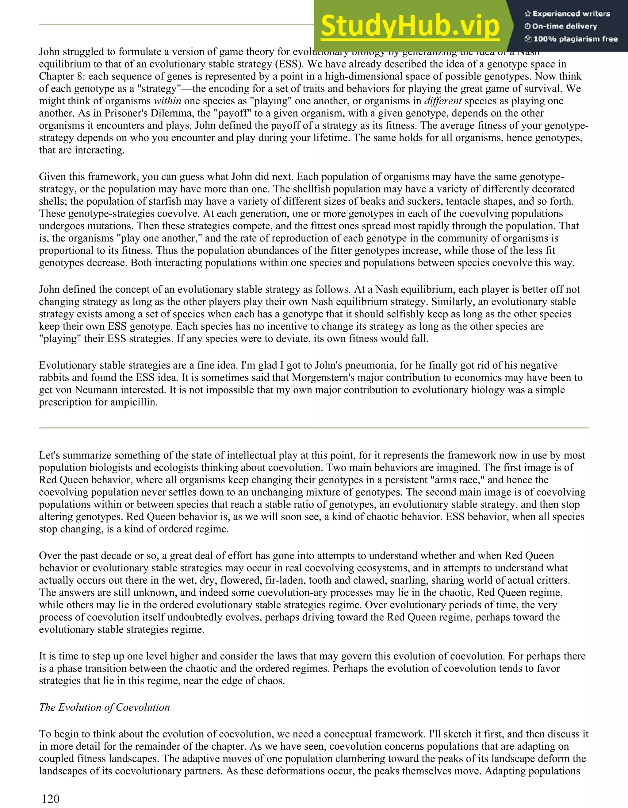 John struggled to formulate a version of game theory for evolutionary biology by generalizing the idea of a Nash
equilibrium to that of an evolutionary stable strategy (ESS). We have already described the idea of a genotype space in
Chapter 8: each sequence of genes is represented by a point in a high-dimensional space of possible genotypes. Now think
of each genotype as a "strategy"—the encoding for a set of traits and behaviors for playing the great game of survival. We
might think of organisms within one species as "playing" one another, or organisms in different species as playing one
another. As in Prisoner's Dilemma, the "payoff" to a given organism, with a given genotype, depends on the other
organisms it encounters and plays. John defined the payoff of a strategy as its fitness. The average fitness of your genotype-
strategy depends on who you encounter and play during your lifetime. The same holds for all organisms, hence genotypes,
that are interacting.
Given this framework, you can guess what John did next. Each population of organisms may have the same genotype-
strategy, or the population may have more than one. The shellfish population may have a variety of differently decorated
shells; the population of starfish may have a variety of different sizes of beaks and suckers, tentacle shapes, and so forth.
These genotype-strategies coevolve. At each generation, one or more genotypes in each of the coevolving populations
undergoes mutations. Then these strategies compete, and the fittest ones spread most rapidly through the population. That
is, the organisms "play one another," and the rate of reproduction of each genotype in the community of organisms is
proportional to its fitness. Thus the population abundances of the fitter genotypes increase, while those of the less fit
genotypes decrease. Both interacting populations within one species and populations between species coevolve this way.
John defined the concept of an evolutionary stable strategy as follows. At a Nash equilibrium, each player is better off not
changing strategy as long as the other players play their own Nash equilibrium strategy. Similarly, an evolutionary stable
strategy exists among a set of species when each has a genotype that it should selfishly keep as long as the other species
keep their own ESS genotype. Each species has no incentive to change its strategy as long as the other species are
"playing" their ESS strategies. If any species were to deviate, its own fitness would fall.
Evolutionary stable strategies are a fine idea. I'm glad I got to John's pneumonia, for he finally got rid of his negative
rabbits and found the ESS idea. It is sometimes said that Morgenstern's major contribution to economics may have been to
get von Neumann interested. It is not impossible that my own major contribution to evolutionary biology was a simple
prescription for ampicillin.
Let's summarize something of the state of intellectual play at this point, for it represents the framework now in use by most
population biologists and ecologists thinking about coevolution. Two main behaviors are imagined. The first image is of
Red Queen behavior, where all organisms keep changing their genotypes in a persistent "arms race," and hence the
coevolving population never settles down to an unchanging mixture of genotypes. The second main image is of coevolving
populations within or between species that reach a stable ratio of genotypes, an evolutionary stable strategy, and then stop
altering genotypes. Red Queen behavior is, as we will soon see, a kind of chaotic behavior. ESS behavior, when all species
stop changing, is a kind of ordered regime.
Over the past decade or so, a great deal of effort has gone into attempts to understand whether and when Red Queen
behavior or evolutionary stable strategies may occur in real coevolving ecosystems, and in attempts to understand what
actually occurs out there in the wet, dry, flowered, fir-laden, tooth and clawed, snarling, sharing world of actual critters.
The answers are still unknown, and indeed some coevolution-ary processes may lie in the chaotic, Red Queen regime,
while others may lie in the ordered evolutionary stable strategies regime. Over evolutionary periods of time, the very
process of coevolution itself undoubtedly evolves, perhaps driving toward the Red Queen regime, perhaps toward the
evolutionary stable strategies regime.
It is time to step up one level higher and consider the laws that may govern this evolution of coevolution. For perhaps there
is a phase transition between the chaotic and the ordered regimes. Perhaps the evolution of coevolution tends to favor
strategies that lie in this regime, near the edge of chaos.
The Evolution of Coevolution
To begin to think about the evolution of coevolution, we need a conceptual framework. I'll sketch it first, and then discuss it
in more detail for the remainder of the chapter. As we have seen, coevolution concerns populations that are adapting on
coupled fitness landscapes. The adaptive moves of one population clambering toward the peaks of its landscape deform the
landscapes of its coevolutionary partners. As these deformations occur, the peaks themselves move. Adapting populations
120
 
